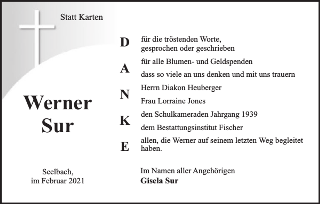<p>Statt Karten</p><p>Werner<br />Sur<br />Seelbach,<br />im Februar 2021</p><p>D</p><p>für die tröstenden Worte,<br />gesprochen oder geschrieben</p><p>A</p><p>für alle Blumen- und Geldspenden</p><p>N</p><p>Herrn Diakon Heuberger</p><p>K</p><p>den Schulkameraden Jahrgang 1939</p><p>E</p><p>allen, die Werner auf seinem letzten Weg begleitet<br />haben.</p><p>dass so viele an uns denken und mit uns trauern<br />Frau Lorraine Jones<br />dem Bestattungsinstitut Fischer</p><p>Im Namen aller Angehörigen<br />Gisela Sur</p>