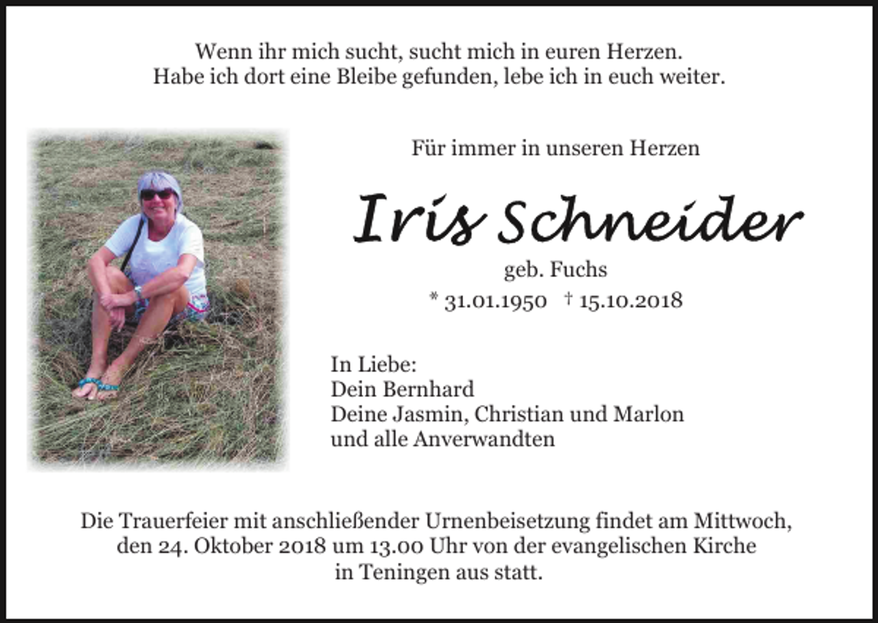 <p>Wenn ihr mich sucht, sucht mich in euren Herzen.<br />Habe ich dort eine Bleibe gefunden, lebe ich in euch weiter.<br />Für immer in unseren Herzen</p><p>geb. Fuchs<br />* 31.01.1950 † 15.10.2018<br />In Liebe:<br />Dein Bernhard<br />Deine Jasmin, Christian und Marlon<br />und alle Anverwandten</p><p>Die Trauerfeier mit anschließender Urnenbeisetzung findet am Mittwoch,<br />den 24. Oktober 2018 um 13.00 Uhr von der evangelischen Kirche<br />in Teningen aus statt.</p>