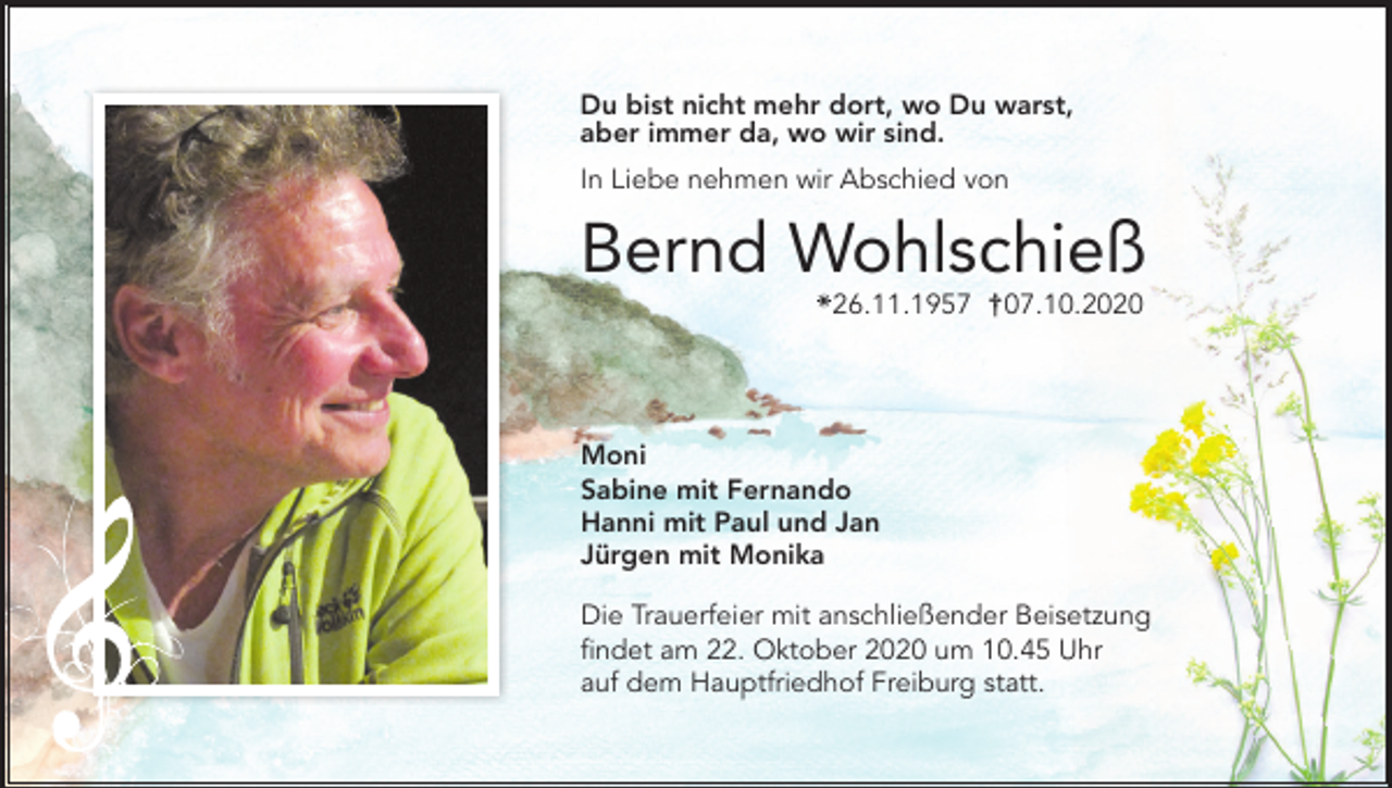 <p>Du bist nicht mehr dort, wo Du warst,<br />aber immer da, wo wir sind.<br />In Liebe nehmen wir Abschied von</p><p>Bernd Wohlschieß<br />26.11.1957 † 07.10.2020</p><p>Moni<br />Sabine mit Fernando<br />Hanni mit Paul und Jan<br />Jürgen mit Monika<br />Die Trauerfeier mit anschließender Beisetzung<br />findet am 22. Oktober 2020 um 10.45 Uhr<br />auf dem Hauptfriedhof Freiburg statt.</p>