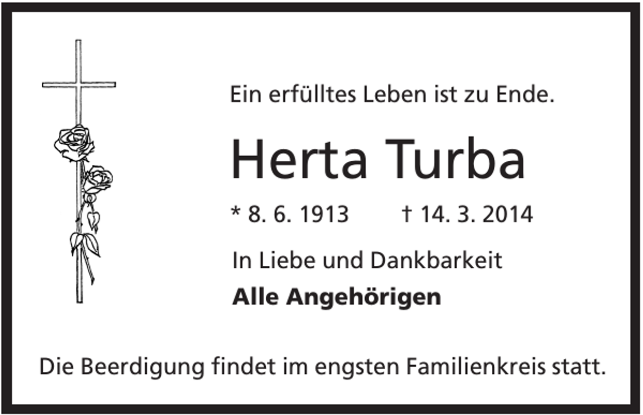 <p>Ein erfülltes Leben ist zu Ende.</p><p>Herta Turba<br />* 8. 6. 1913</p><p>† 14. 3. 2014</p><p>In Liebe und Dankbarkeit<br />Alle Angehörigen<br />Die Beerdigung findet im engsten Familienkreis statt.</p>