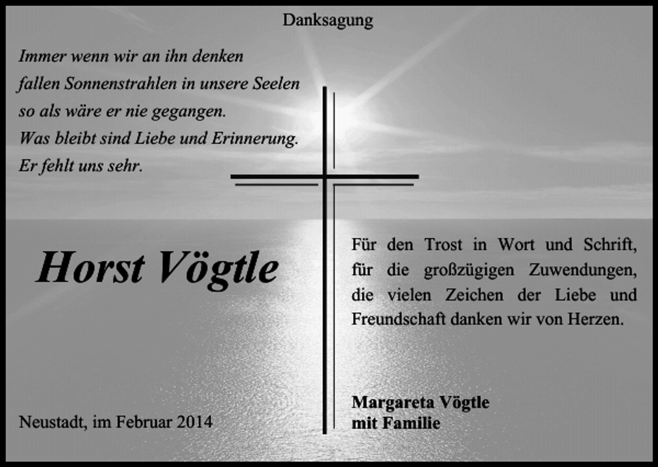 <p>Danksagung<br />Immer wenn wir an ihn denken<br />fallen Sonnenstrahlen in unsere Seelen<br />so als wäre er nie gegangen.<br />Was bleibt sind Liebe und Erinnerung.<br />Er fehlt uns sehr.</p><p>Horst Vögtle<br />Neustadt, im Februar 2014</p><p>Für den Trost in Wort und Schrift,<br />für die großzügigen Zuwendungen,<br />die vielen Zeichen der Liebe und<br />Freundschaft danken wir von Herzen.</p><p>Margareta Vögtle<br />mit Familie</p>