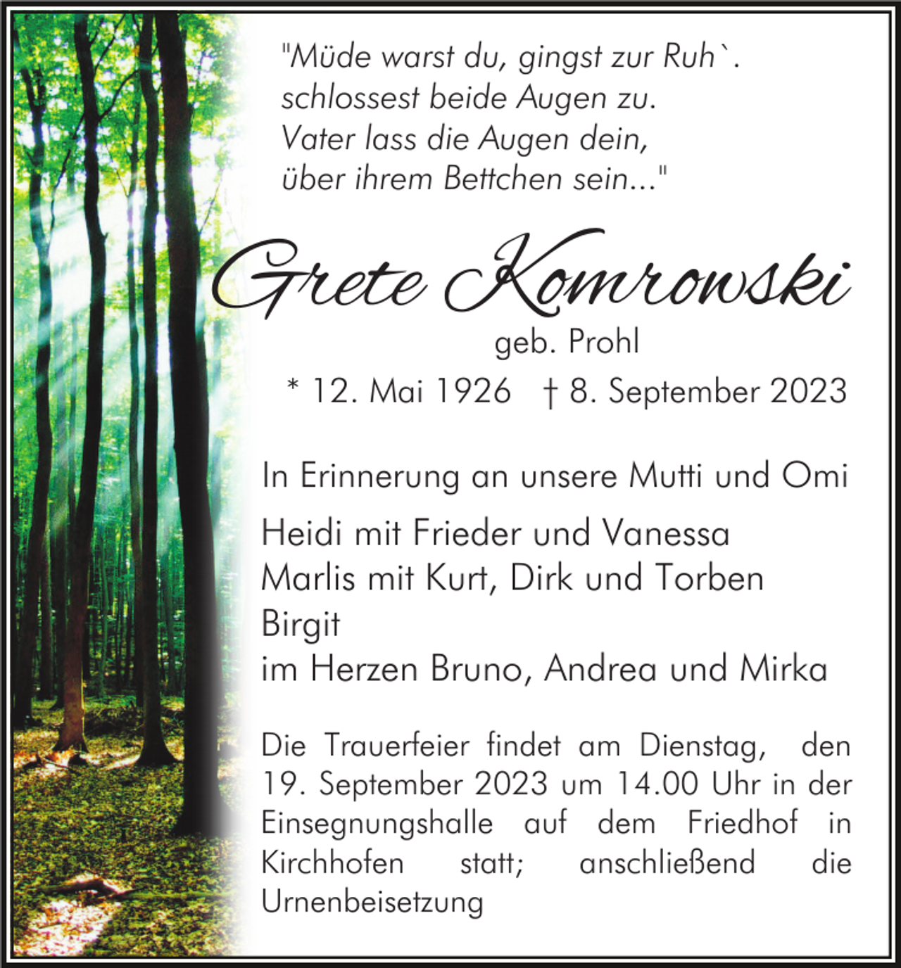 <p>"Müde warst du, gingst zur Ruh`.<br />schlossest beide Augen zu.<br />Vater lass die Augen dein,<br />über ihrem Bettchen sein..."</p><p>Grete Komrowski</p><p>geb. Prohl<br />* 12. Mai 1926 † 8. September 2023</p><p>In Erinnerung an unsere Mutti und Omi</p><p>Heidi mit Frieder und Vanessa<br />Marlis mit Kurt, Dirk und Torben<br />Birgit<br />im Herzen Bruno, Andrea und Mirka<br />Die Trauerfeier findet am Dienstag, den<br />19. September 2023 um 14.00 Uhr in der<br />Einsegnungshalle auf dem Friedhof in<br />Kirchhofen<br />statt;<br />anschließend<br />die<br />Urnenbeisetzung</p>