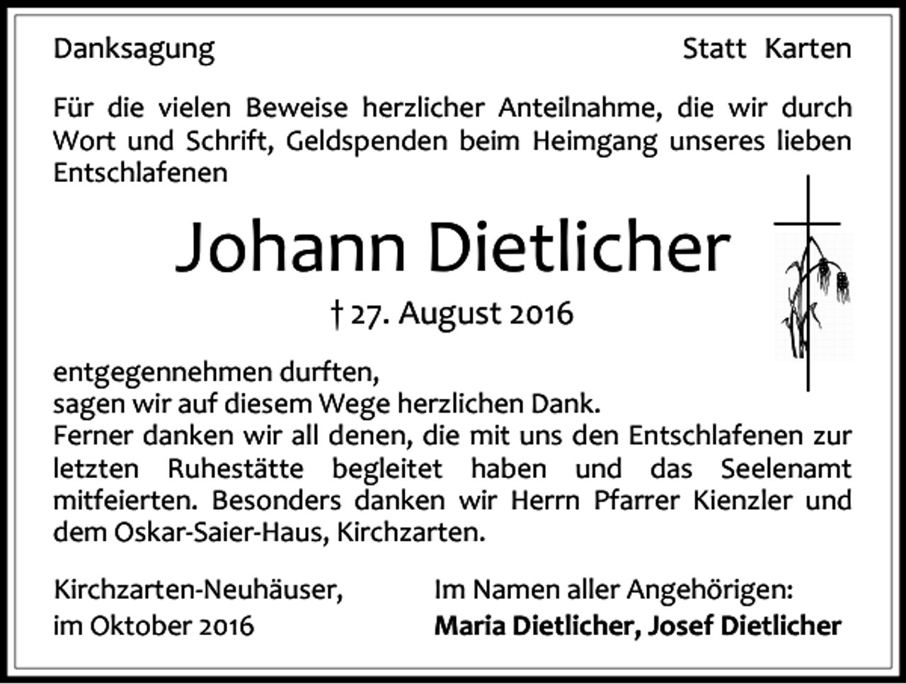 <p>Danksagung</p><p>Statt Karten</p><p>Für die vielen Beweise herzlicher Anteilnahme, die wir durch<br />Wort und Schrift, Geldspenden beim Heimgang unseres lieben<br />Entschlafenen</p><p>Johann Dietlicher<br />† 27. August 2016<br />entgegennehmen durften,<br />sagen wir auf diesem Wege herzlichen Dank.<br />Ferner danken wir all denen, die mit uns den Entschlafenen zur<br />letzten Ruhestätte begleitet haben und das Seelenamt<br />mitfeierten. Besonders danken wir Herrn Pfarrer Kienzler und<br />dem Oskar-Saier-Haus, Kirchzarten.<br />Kirchzarten-Neuhäuser,<br />im Oktober 2016</p><p>Im Namen aller Angehörigen:<br />Maria Dietlicher, Josef Dietlicher</p>