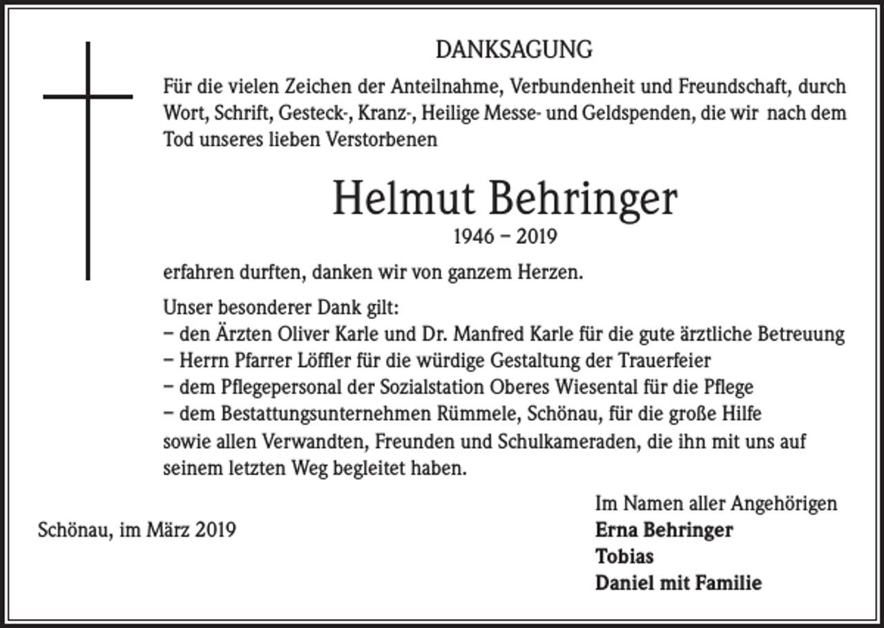<p>DANKSAGUNG<br />Für die vielen Zeichen der Anteilnahme, Verbundenheit und Freundschaft, durch<br />Wort, Schrift, Gesteck-, Kranz-, Heilige Messe- und Geldspenden, die wir nach dem<br />Tod unseres lieben Verstorbenen</p><p>Helmut Behringer<br />1946 – 2019</p><p>erfahren durften, danken wir von ganzem Herzen.<br />Unser besonderer Dank gilt:<br />– den Ärzten Oliver Karle und Dr. Manfred Karle für die gute ärztliche Betreuung<br />– Herrn Pfarrer Löffler für die würdige Gestaltung der Trauerfeier<br />– dem Pflegepersonal der Sozialstation Oberes Wiesental für die Pflege<br />– dem Bestattungsunternehmen Rümmele, Schönau, für die große Hilfe<br />sowie allen Verwandten, Freunden und Schulkameraden, die ihn mit uns auf<br />seinem letzten Weg begleitet haben.</p><p>Im Namen aller Angehörigen<br />Schönau, im März 2019 Erna Behringer<br />Tobias<br />Daniel mit Familie</p>