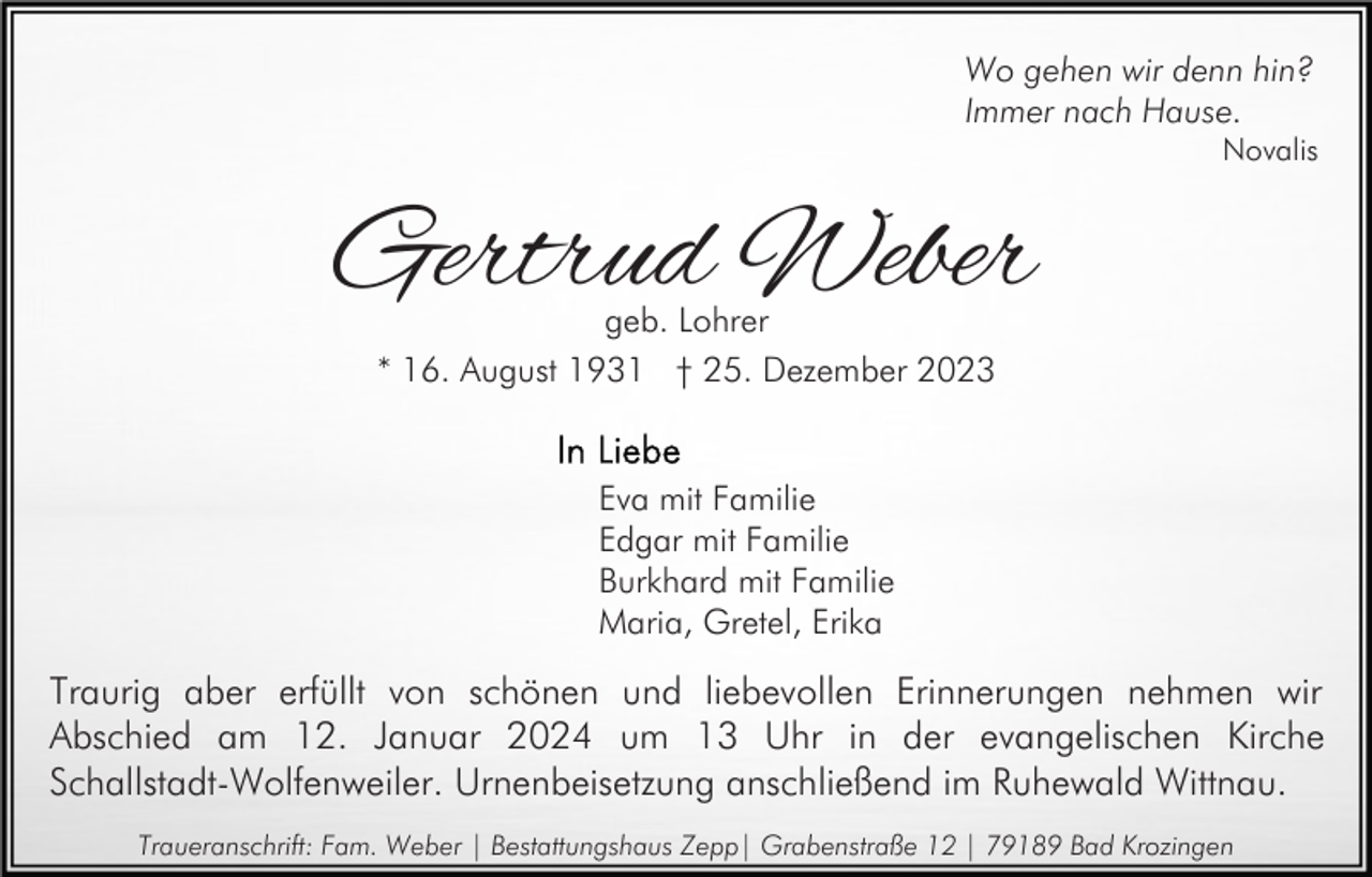 <p>Wo gehen wir denn hin?<br />Immer nach Hause.</p><p>Novalis</p><p>Gertrud Weber<br />geb. Lohrer<br />* 16. August 1931 † 25. Dezember 2023</p><p>Eva mit Familie<br />Edgar mit Familie<br />Burkhard mit Familie<br />Maria, Gretel, Erika</p><p>Traurig aber erfüllt von schönen und liebevollen Erinnerungen nehmen wir<br />Abschied am 12. Januar 2024 um 13 Uhr in der evangelischen Kirche<br />Schallstadt-Wolfenweiler. Urnenbeisetzung anschließend im Ruhewald Wittnau.<br />Traueranschrift: Fam. Weber | Bestattungshaus Zepp| Grabenstraße 12 | 79189 Bad Krozingen</p>