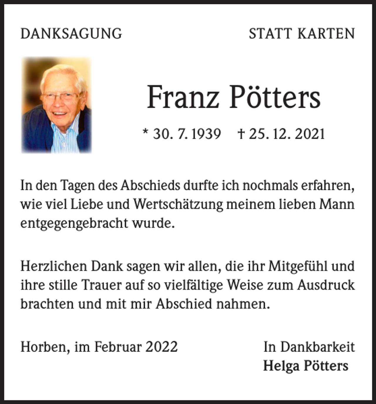<p>DANKSAGUNG</p><p>STATT KARTEN</p><p>Franz Pötters<br />* 30. 7. 1939 † 25. 12. 2021<br />In den Tagen des Abschieds durfte ich nochmals erfahren,<br />wie viel Liebe und Wertschätzung meinem lieben Mann<br />entgegengebracht wurde.<br />Herzlichen Dank sagen wir allen, die ihr Mitgefühl und<br />ihre stille Trauer auf so vielfältige Weise zum Ausdruck<br />brachten und mit mir Abschied nahmen.<br />Horben, im Februar 2022</p><p>In Dankbarkeit<br />Helga Pötters</p>