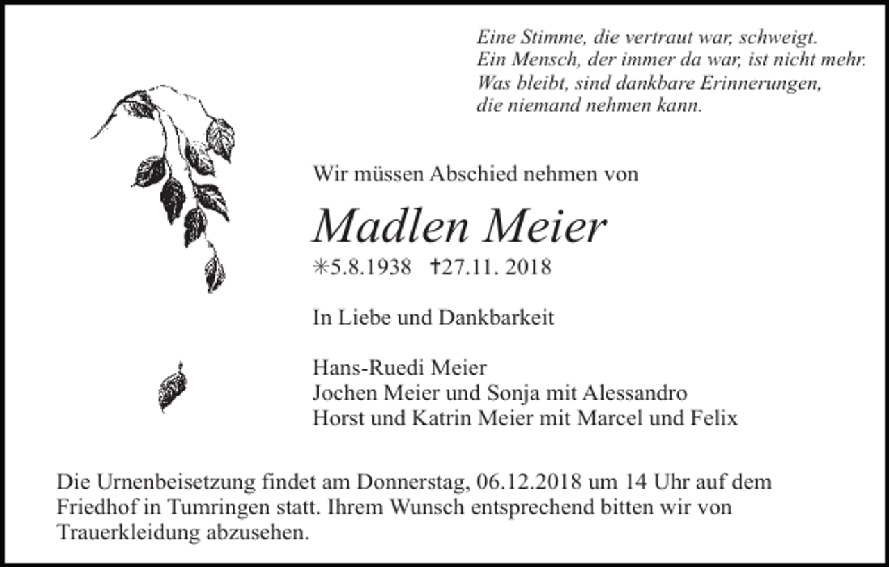 <p>Eine Stimme, die vertraut war, schweigt.<br />Ein Mensch, der immer da war, ist nicht mehr.<br />Was bleibt, sind dankbare Erinnerungen,<br />die niemand nehmen kann.</p><p>Wir müssen Abschied nehmen von</p><p>Madlen Meier<br />✳5.8.1938 ✝27.11. 2018<br />In Liebe und Dankbarkeit<br />Hans-Ruedi Meier<br />Jochen Meier und Sonja mit Alessandro<br />Horst und Katrin Meier mit Marcel und Felix<br />Die Urnenbeisetzung findet am Donnerstag, 06.12.2018 um 14 Uhr auf dem<br />Friedhof in Tumringen statt. Ihrem Wunsch entsprechend bitten wir von<br />Trauerkleidung abzusehen.</p>