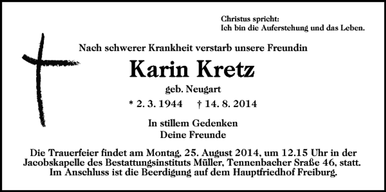<p>Christus spricht:<br />Ich bin die Auferstehung und das Leben.</p><p>Nach schwerer Krankheit verstarb unsere Freundin</p><p>geb. Neugart<br />* 2. 3. 1944</p><p>† 14. 8. 2014</p><p>In stillem Gedenken<br />Deine Freunde<br />Die Trauerfeier findet am Montag, 25. August 2014, um 12.15 Uhr in der<br />Jacobskapelle des Bestattungsinstituts Müller, Tennenbacher Sraße 46, statt.<br />Im Anschluss ist die Beerdigung auf dem Hauptfriedhof Freiburg.</p>