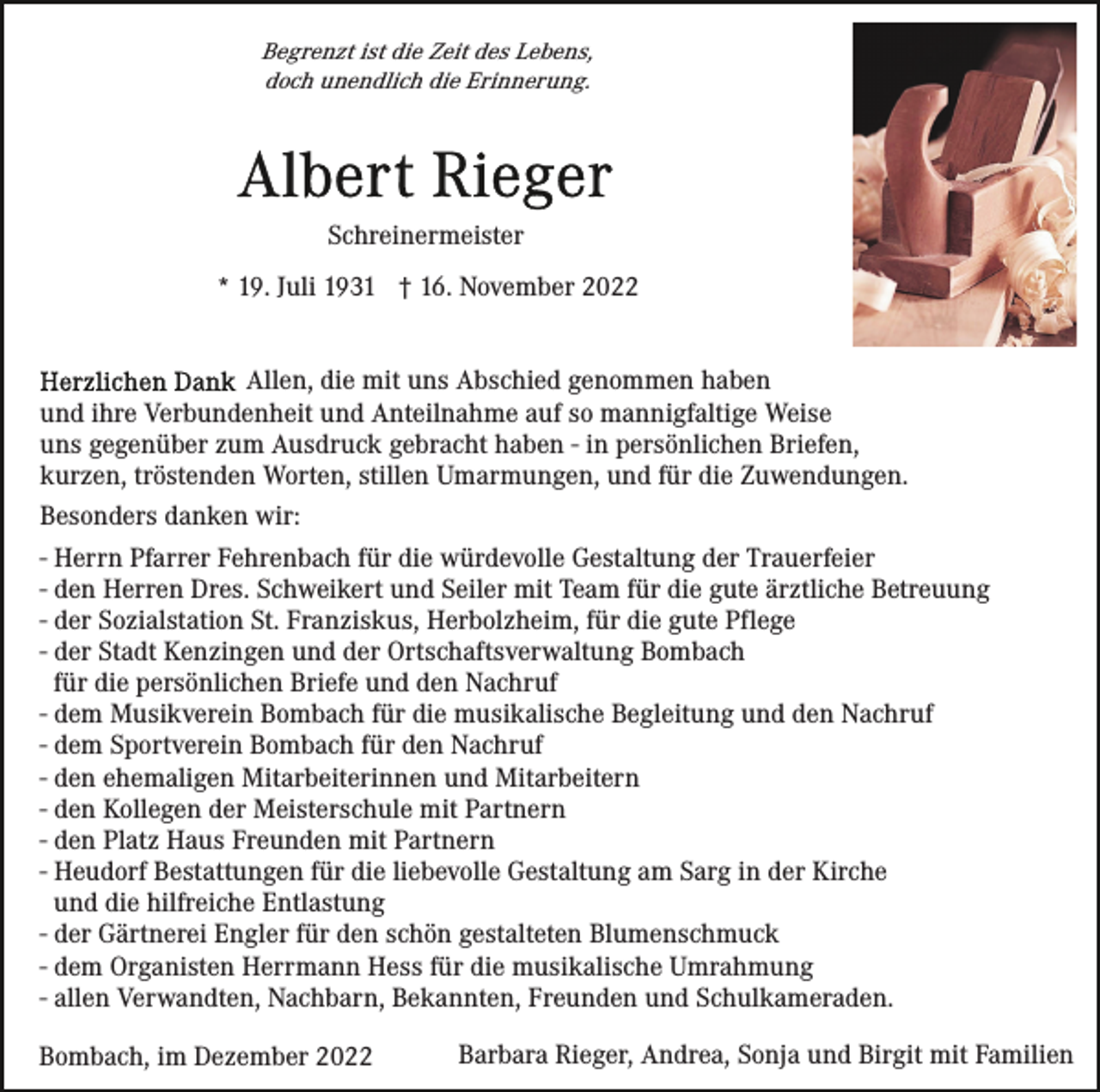 <p>Begrenzt ist die Zeit des Lebens,<br />doch unendlich die Erinnerung.</p><p>Schreinermeister<br />* 19. Juli 1931 † 16. November 2022<br />Allen, die mit uns Abschied genommen haben<br />und ihre Verbundenheit und Anteilnahme auf so mannigfaltige Weise<br />uns gegenüber zum Ausdruck gebracht haben - in persönlichen Briefen,<br />kurzen, tröstenden Worten, stillen Umarmungen, und für die Zuwendungen.<br />Besonders danken wir:<br />- Herrn Pfarrer Fehrenbach für die würdevolle Gestaltung der Trauerfeier<br />- den Herren Dres. Schweikert und Seiler mit Team für die gute ärztliche Betreuung<br />- der Sozialstation St. Franziskus, Herbolzheim, für die gute Pflege<br />- der Stadt Kenzingen und der Ortschaftsverwaltung Bombach<br />für die persönlichen Briefe und den Nachruf<br />- dem Musikverein Bombach für die musikalische Begleitung und den Nachruf<br />- dem Sportverein Bombach für den Nachruf<br />- den ehemaligen Mitarbeiterinnen und Mitarbeitern<br />- den Kollegen der Meisterschule mit Partnern<br />- den Platz Haus Freunden mit Partnern<br />- Heudorf Bestattungen für die liebevolle Gestaltung am Sarg in der Kirche<br />und die hilfreiche Entlastung<br />- der Gärtnerei Engler für den schön gestalteten Blumenschmuck<br />- dem Organisten Herrmann Hess für die musikalische Umrahmung<br />- allen Verwandten, Nachbarn, Bekannten, Freunden und Schulkameraden.<br />Bombach, im Dezember 2022</p><p>Barbara Rieger, Andrea, Sonja und Birgit mit Familien</p>
