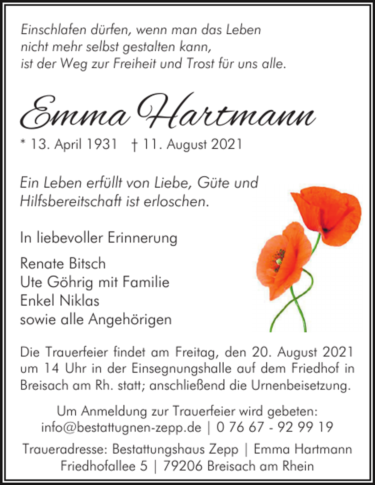 <p>Einschlafen dürfen, wenn man das Leben<br />nicht mehr selbst gestalten kann,<br />ist der Weg zur Freiheit und Trost für uns alle.</p><p>Emma Hartmann<br />* 13. April 1931 † 11. August 2021</p><p>Ein Leben erfüllt von Liebe, Güte und<br />Hilfsbereitschaft ist erloschen.<br />In liebevoller Erinnerung<br />Renate Bitsch<br />Ute Göhrig mit Familie<br />Enkel Niklas<br />sowie alle Angehörigen<br />Die Trauerfeier findet am Freitag, den 20. August 2021<br />um 14 Uhr in der Einsegnungshalle auf dem Friedhof in<br />Breisach am Rh. statt; anschließend die Urnenbeisetzung.<br />Um Anmeldung zur Trauerfeier wird gebeten:<br />info@bestattugnen-zepp.de | 0 77 - 92 99 19<br />Traueradresse: Bestattungshaus Zepp | Emma Hartmann<br />Friedhofallee 5 | 79206 Breisach am Rhein</p>
