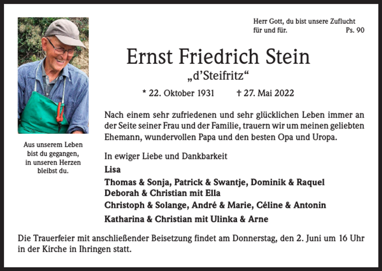 <p>Herr Gott, du bist unsere Zuflucht<br />für und für.<br />Ps. 90</p><p>Ernst Friedrich Stein<br />„d’Steifritz“</p><p>* 22. Oktober 1931</p><p>Aus unserem Leben<br />bist du gegangen,<br />in unseren Herzen<br />bleibst du.</p><p>† 27. Mai 2022</p><p>Nach einem sehr zufriedenen und sehr glücklichen Leben immer an<br />der Seite seiner Frau und der Familie, trauern wir um meinen ­geliebten<br />Ehemann, wundervollen Papa und den besten Opa und Uropa.<br />In ewiger Liebe und Dankbarkeit<br />Lisa<br />Thomas &amp; Sonja, Patrick &amp; Swantje, Dominik &amp; Raquel<br />Deborah &amp; Christian mit Ella<br />Christoph &amp; Solange, André &amp; Marie, Céline &amp; Antonin<br />Katharina &amp; Christian mit Ulinka &amp; Arne</p><p>Die Trauerfeier mit anschließender Beisetzung findet am Donnerstag, den 2. Juni um 16 Uhr<br />in der Kirche in Ihringen statt.</p>