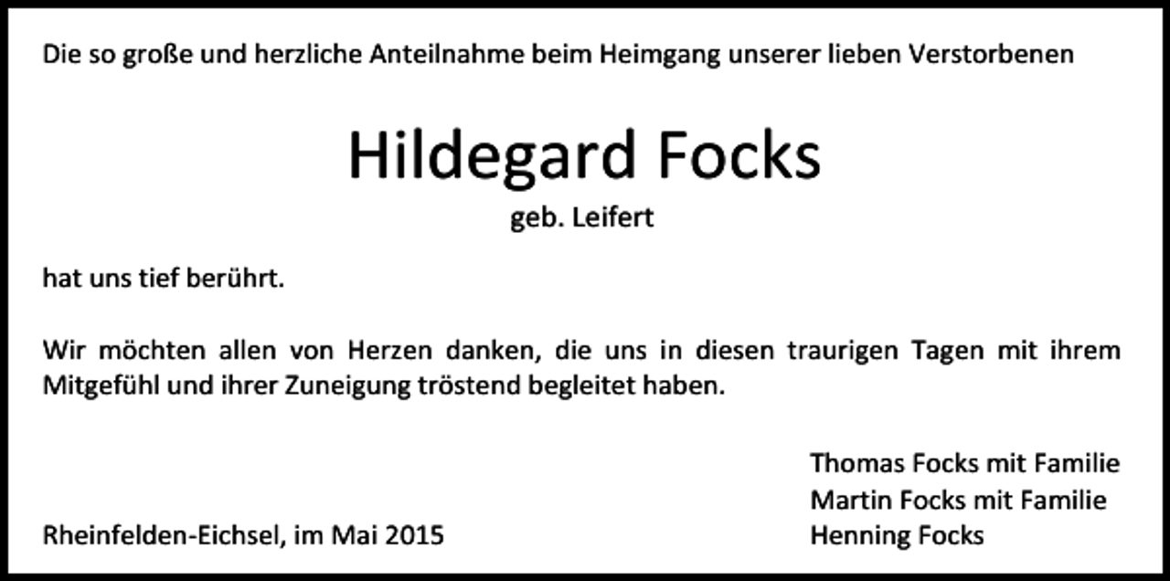 <p>Die so große und herzliche Anteilnahme beim Heimgang unserer lieben Verstorbenen</p><p>Hildegard Focks<br />geb. Leifert</p><p>hat uns tief berührt.<br />Wir möchten allen von Herzen danken, die uns in diesen traurigen Tagen mit ihrem<br />Mitgefühl und ihrer Zuneigung tröstend begleitet haben.</p><p>Rheinfelden-Eichsel, im Mai 2015</p><p>Thomas Focks mit Familie<br />Martin Focks mit Familie<br />Henning Focks</p>