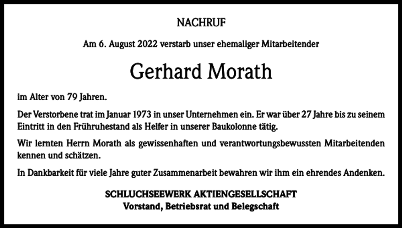 <p>NACHRUF<br />Am 6. August 2022 verstarb unser ehemaliger Mitarbeitender</p><p>Gerhard Morath<br />im Alter von 79 Jahren.<br />Der Verstorbene trat im Januar 1973 in unser Unternehmen ein. Er war über 27 Jahre bis zu seinem<br />Eintritt in den Frühruhestand als Helfer in unserer Baukolonne tätig.<br />Wir lernten Herrn Morath als gewissenhaften und verantwortungsbewussten Mitarbeitenden<br />kennen und schätzen.<br />In Dankbarkeit für viele Jahre guter Zusammenarbeit bewahren wir ihm ein ehrendes Andenken.<br />SCHLUCHSEEWERK AKTIENGESELLSCHAFT<br />Vorstand, Betriebsrat und Belegschaft</p>