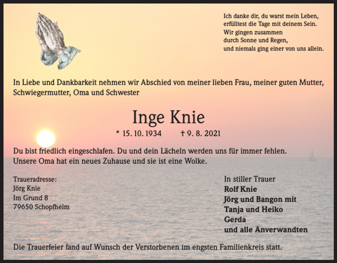 <p>Ich danke dir, du warst mein Leben,<br />erfülltest die Tage mit deinem Sein.<br />Wir gingen zusammen<br />durch Sonne und Regen,<br />und niemals ging einer von uns allein.</p><p>In Liebe und Dankbarkeit nehmen wir Abschied von meiner lieben Frau, meiner guten Mutter,<br />Schwiegermutter, Oma und Schwester</p><p>Inge Knie<br />* 15. 10. 1934</p><p>† 9. 8. 2021</p><p>Du bist friedlich eingeschlafen. Du und dein Lächeln werden uns für immer fehlen.<br />Unsere Oma hat ein neues Zuhause und sie ist eine Wolke.<br />Traueradresse:<br />Jörg Knie<br />Im Grund 8<br />79650 Schopfheim</p><p>In stiller Trauer<br />Rolf Knie<br />Jörg und Bangon mit<br />Tanja und Heiko<br />Gerda<br />und alle Anverwandten</p><p>Die Trauerfeier fand auf Wunsch der Verstorbenen im engsten Familienkreis statt.</p>