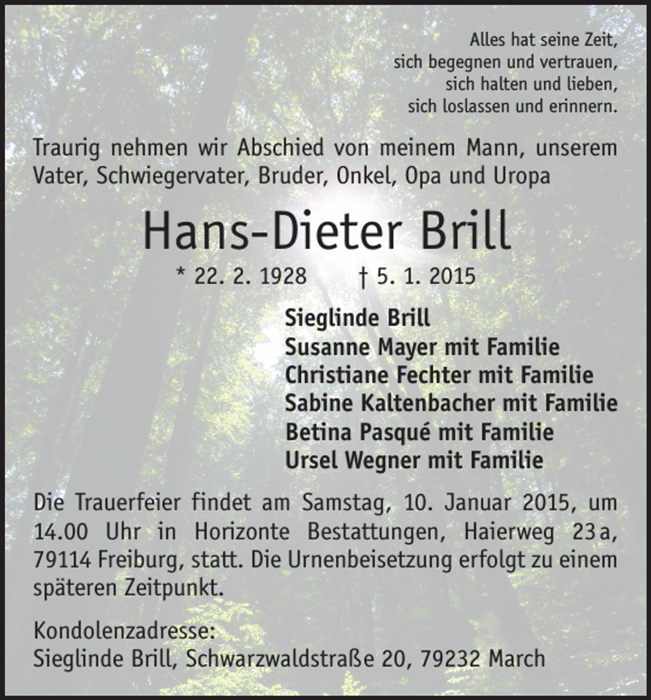 <p>Alles hat seine Zeit,<br />sich begegnen und vertrauen,<br />sich halten und lieben,<br />sich loslassen und erinnern.</p><p>Traurig nehmen wir Abschied von meinem Mann, unserem<br />Vater, Schwiegervater, Bruder, Onkel, Opa und Uropa</p><p>Hans-Dieter Brill<br />* 22. 2. 1928 † 5. 1. 2015</p><p>Sieglinde Brill<br />Susanne Mayer mit Familie<br />Christiane Fechter mit Familie<br />Sabine Kaltenbacher mit Familie<br />Betina Pasqué mit Familie<br />Ursel Wegner mit Familie<br />Die Trauerfeier findet am Samstag, 10. Januar 2015, um<br />14.00 Uhr in Horizonte Bestattungen, Haierweg 23 a,<br />79114 Freiburg, statt. Die Urnenbeisetzung erfolgt zu einem<br />späteren Zeitpunkt.<br />Kondolenzadresse:<br />Sieglinde Brill, Schwarzwaldstraße 20, 79232 March</p>