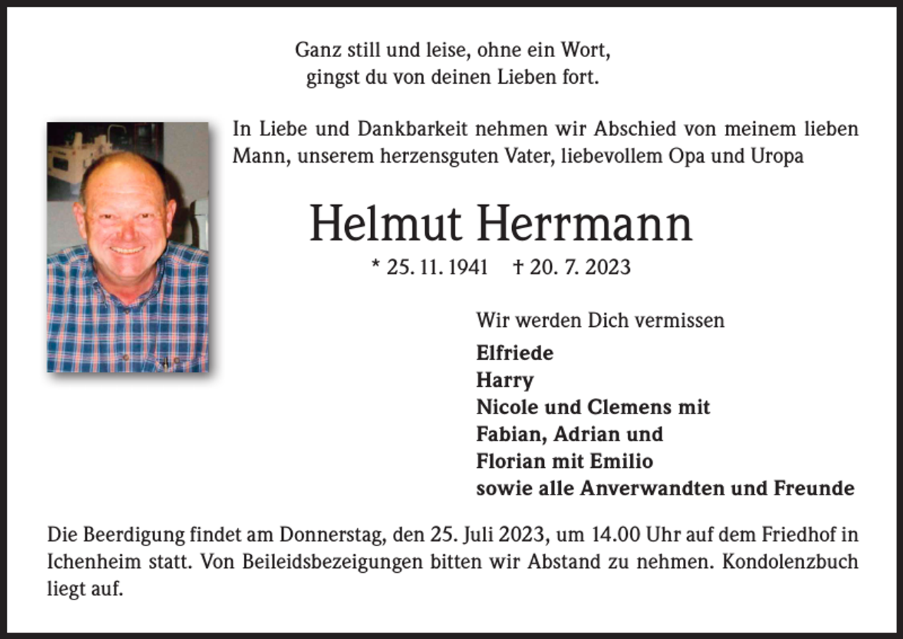<p>Ganz still und leise, ohne ein Wort,<br />gingst du von deinen Lieben fort.<br />In Liebe und Dankbarkeit nehmen wir Abschied von meinem lieben<br />Mann, unserem herzensguten Vater, liebevollem Opa und Uropa</p><p>Helmut Herrmann<br />* 25. 11. 1941</p><p>† 20. 7. 2023</p><p>Wir werden Dich vermissen<br />Elfriede<br />Harry<br />Nicole und Clemens mit<br />Fabian, Adrian und<br />Florian mit Emilio<br />sowie alle Anverwandten und Freunde<br />Die Beerdigung findet am Donnerstag, den 25. Juli 2023, um 14.00 Uhr auf dem Friedhof in<br />Ichenheim statt. Von Beileidsbezeigungen bitten wir Abstand zu nehmen. Kondolenzbuch<br />liegt auf.</p>