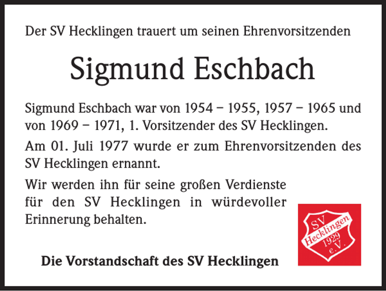 <p>Der SV Hecklingen trauert um seinen Ehrenvorsitzenden</p><p>Sigmund Eschbach<br />Sigmund Eschbach war von 1954 – 1955, 1957 – 1965 und<br />von 1969 – 1971, 1. Vorsitzender des SV Hecklingen.<br />Am 01. Juli 1977 wurde er zum Ehrenvorsitzenden des<br />SV Hecklingen ernannt.<br />Wir werden ihn für seine großen Verdienste<br />für den SV Hecklingen in würdevoller<br />Erinnerung behalten.<br />Die Vorstandschaft des SV Hecklingen</p>