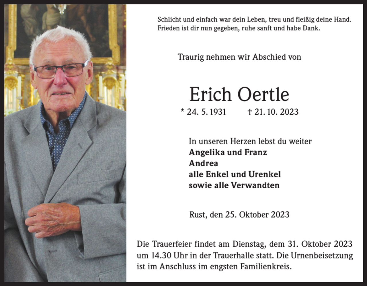 <p>Schlicht und einfach war dein Leben, treu und fleißig deine Hand.<br />Frieden ist dir nun gegeben, ruhe sanft und habe Dank.</p><p>Traurig nehmen wir Abschied von</p><p>Erich Oertle<br />* 24. 5. 1931</p><p>† 21. 10. 2023</p><p>In unseren Herzen lebst du weiter<br />Angelika und Franz<br />Andrea<br />alle Enkel und Urenkel<br />sowie alle Verwandten<br />Rust, den 25. Oktober 2023<br />Die Trauerfeier findet am Dienstag, dem 31. Oktober 2023<br />um 14.30 Uhr in der Trauerhalle statt. Die Urnenbeisetzung<br />ist im Anschluss im engsten Familienkreis.</p>