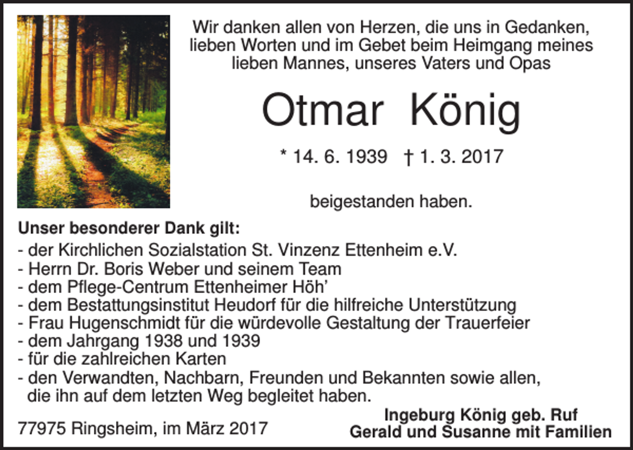 <p>Wir danken allen von Herzen, die uns in Gedanken,<br />lieben Worten und im Gebet beim Heimgang meines<br />lieben Mannes, unseres Vaters und Opas</p><p>Otmar König<br />* 14. 6. 1939 † 1. 3. 2017<br />beigestanden haben.<br />Unser besonderer Dank gilt:<br />- der Kirchlichen Sozialstation St. Vinzenz Ettenheim e.V.<br />- Herrn Dr. Boris Weber und seinem Team<br />- dem Pflege-Centrum Ettenheimer Höh’<br />- dem Bestattungsinstitut Heudorf für die hilfreiche Unterstützung<br />- Frau Hugenschmidt für die würdevolle Gestaltung der Trauerfeier<br />- dem Jahrgang 1938 und 1939<br />- für die zahlreichen Karten<br />- den Verwandten, Nachbarn, Freunden und Bekannten sowie allen,<br />die ihn auf dem letzten Weg begleitet haben.<br />Ingeburg König geb. Ruf<br />77975 Ringsheim, im März 2017<br />Gerald und Susanne mit Familien</p>