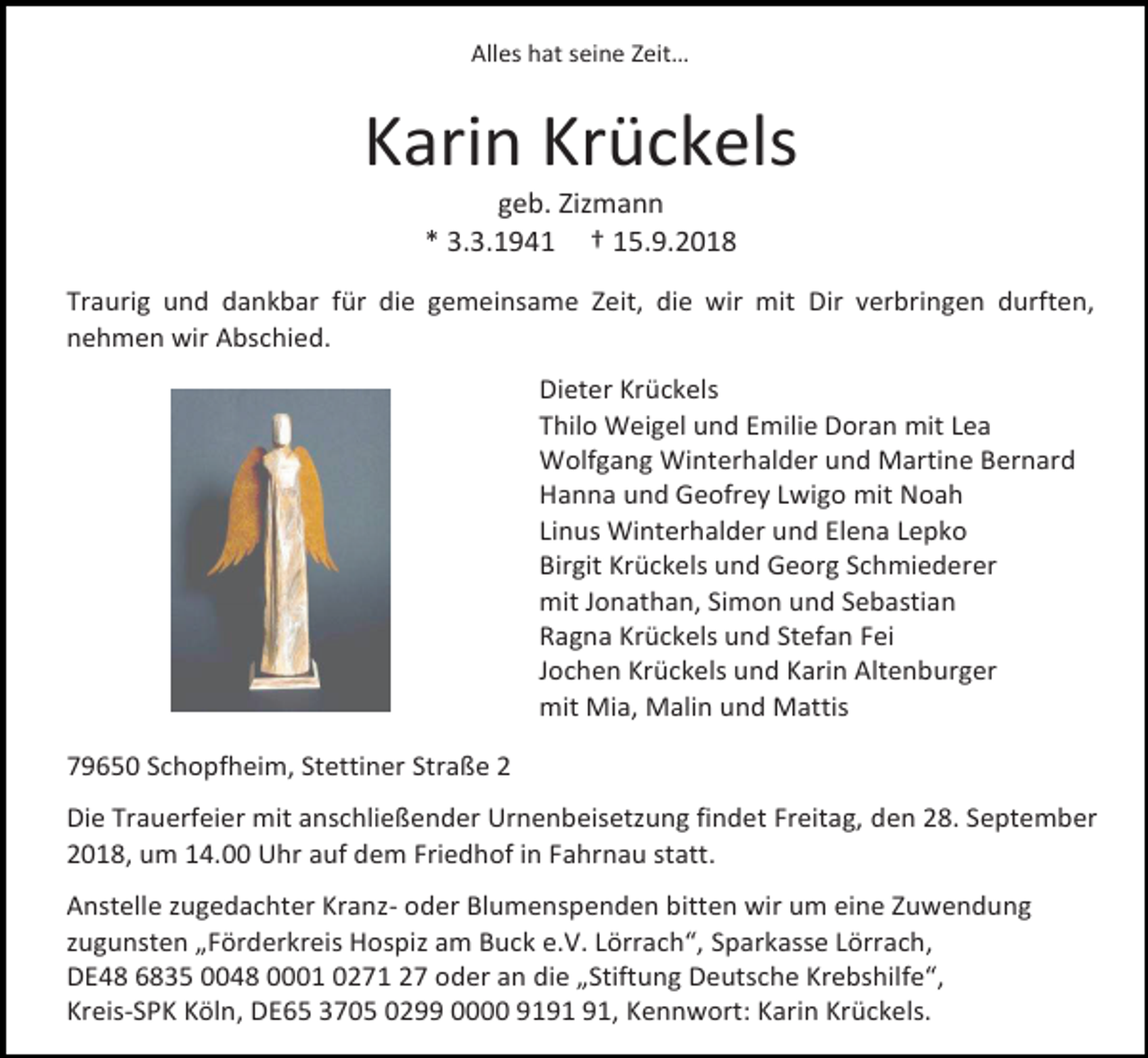 <p>Alles hat seine Zeit…</p><p>Karin Krückels<br />geb. Zizmann<br />* 3.3.1941 † 15.9.2018<br />Traurig und dankbar für die gemeinsame Zeit, die wir mit Dir verbringen durften,<br />nehmen wir Abschied.<br />Dieter Krückels<br />Thilo Weigel und Emilie Doran mit Lea<br />Wolfgang Winterhalder und Martine Bernard<br />Hanna und Geofrey Lwigo mit Noah<br />Linus Winterhalder und Elena Lepko<br />Birgit Krückels und Georg Schmiederer<br />mit Jonathan, Simon und Sebastian<br />Ragna Krückels und Stefan Fei<br />Jochen Krückels und Karin Altenburger<br />mit Mia, Malin und Mattis<br />79650 Schopfheim, Stettiner Straße 2<br />Die Trauerfeier mit anschließender Urnenbeisetzung findet Freitag, den 28. September<br />2018, um 14.00 Uhr auf dem Friedhof in Fahrnau statt.<br />Anstelle zugedachter Kranz- oder Blumenspenden bitten wir um eine Zuwendung<br />zugunsten „Förderkreis Hospiz am Buck e.V. Lörrach“, Sparkasse Lörrach,<br />DE48 6835 0048 0001 0271 27 oder an die „Stiftung Deutsche Krebshilfe“,<br />Kreis-SPK Köln, DE65 3705 0299 0000 91, Kennwort: Karin Krückels.</p>