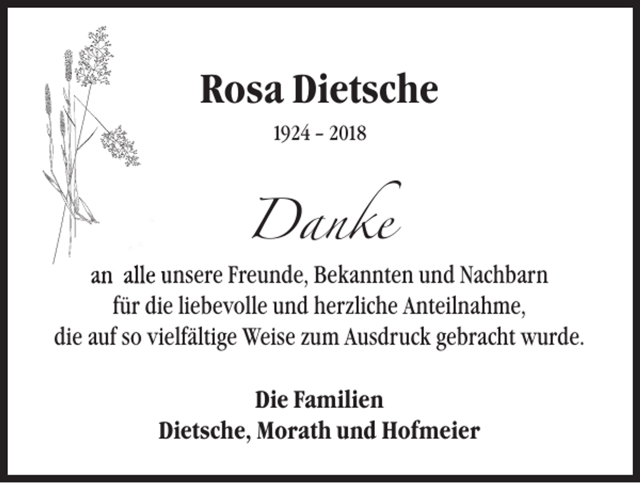 <p>Rosa Dietsche<br />1924 – 2018</p><p>Danke<br />an alle unsere Freunde, Bekannten und Nachbarn<br />für die liebevolle und herzliche Anteilnahme,<br />die auf so vielfältige Weise zum Ausdruck gebracht wurde.<br />Die Familien<br />Dietsche, Morath und Hofmeier</p>