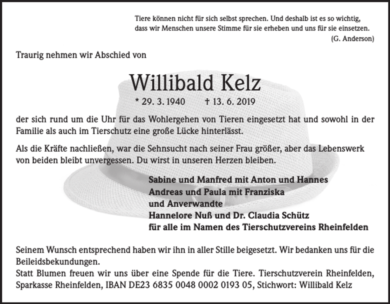 <p>Tiere können nicht für sich selbst sprechen. Und deshalb ist es so wichtig,<br />dass wir Menschen unsere Stimme für sie erheben und uns für sie einsetzen.</p><p>(G. Anderson)</p><p>Traurig nehmen wir Abschied von</p><p>Willibald Kelz<br />* 29. 3. 1940 † 13. 6. 2019</p><p>der sich rund um die Uhr für das Wohlergehen von Tieren eingesetzt hat und sowohl in der<br />Familie als auch im Tierschutz eine große Lücke hinterlässt.<br />Als die Kräfte nachließen, war die Sehnsucht nach seiner Frau größer, aber das Lebenswerk<br />von beiden bleibt unvergessen. Du wirst in unseren Herzen bleiben.<br />Sabine und Manfred mit Anton und Hannes<br />Andreas und Paula mit Franziska<br />und Anverwandte<br />Hannelore Nuß und Dr. Claudia Schütz<br />für alle im Namen des Tierschutzvereins Rheinfelden<br />Seinem Wunsch entsprechend haben wir ihn in aller Stille beigesetzt. Wir bedanken uns für die<br />Beileidsbekundungen.<br />Statt Blumen freuen wir uns über eine Spende für die Tiere. Tierschutzverein Rheinfelden,<br />Sparkasse Rheinfelden, IBAN DE23 6835 0048 0002 0193 05, Stichwort: Willibald Kelz</p>