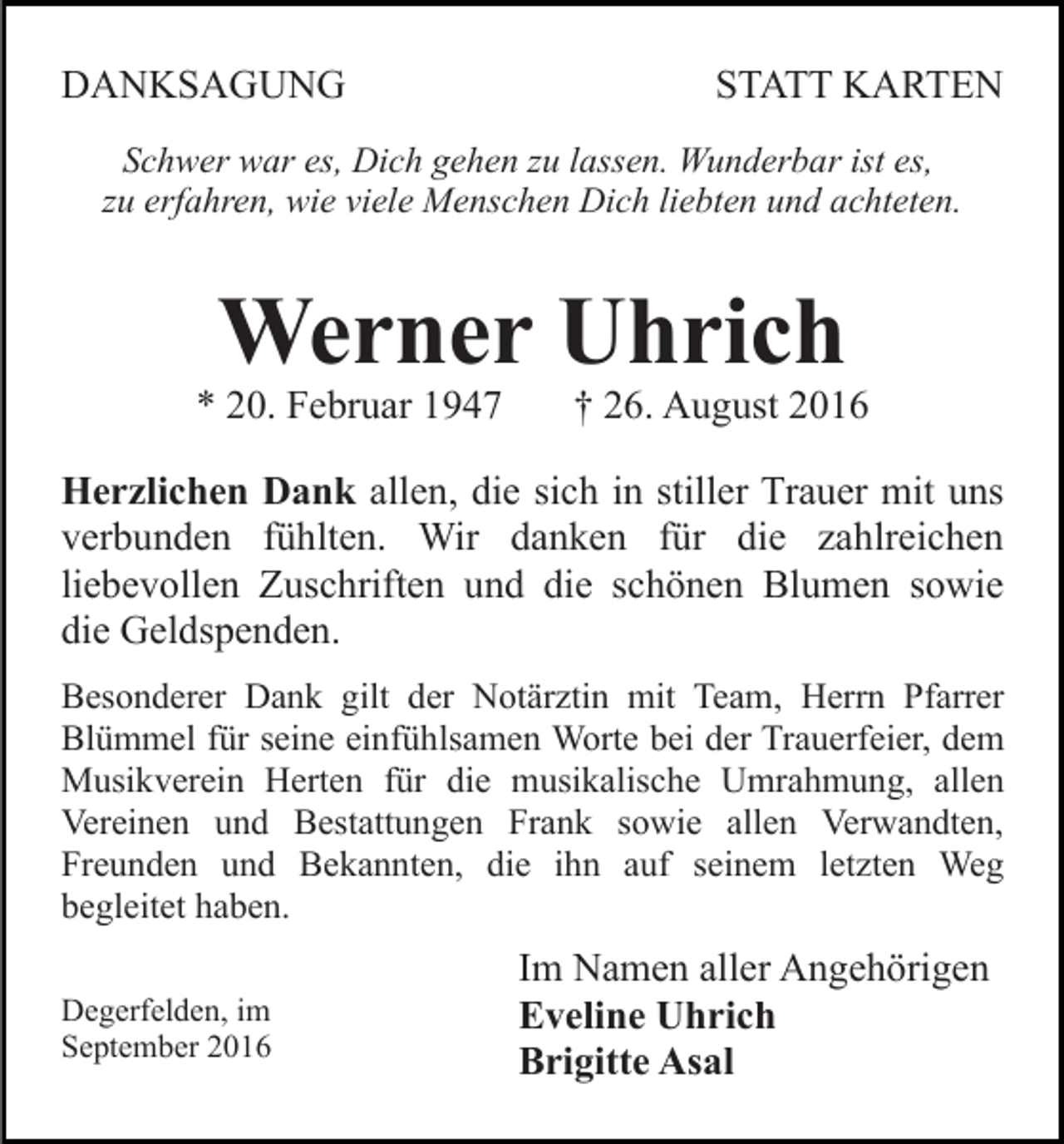 <p>DANKSAGUNG</p><p>STATT KARTEN</p><p>Schwer war es, Dich gehen zu lassen. Wunderbar ist es,<br />zu erfahren, wie viele Menschen Dich liebten und achteten.</p><p>Werner Uhrich</p><p>* 20. Februar 1947</p><p>† 26. August 2016</p><p>Herzlichen Dank allen, die sich in stiller Trauer mit uns<br />verbunden fühlten. Wir danken für die zahlreichen<br />liebevollen Zuschriften und die schönen Blumen sowie<br />die Geldspenden.<br />Besonderer Dank gilt der Notärztin mit Team, Herrn Pfarrer<br />Blümmel für seine einfühlsamen Worte bei der Trauerfeier, dem<br />Musikverein Herten für die musikalische Umrahmung, allen<br />Vereinen und Bestattungen Frank sowie allen Verwandten,<br />Freunden und Bekannten, die ihn auf seinem letzten Weg<br />begleitet haben.<br />Degerfelden, im<br />September 2016</p><p>Im Namen aller Angehörigen<br />Eveline Uhrich<br />Brigitte Asal</p>