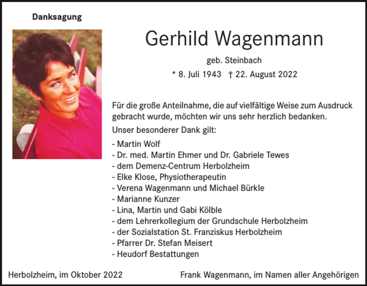 <p>Danksagung</p><p>Gerhild Wagenmann<br />geb. Steinbach<br />* 8. Juli 1943 † 22. August 2022<br />Für die große Anteilnahme, die auf vielfältige Weise zum Ausdruck<br />gebracht wurde, möchten wir uns sehr herzlich bedanken.<br />Unser besonderer Dank gilt:<br />- Martin Wolf<br />- Dr. med. Martin Ehmer und Dr. Gabriele Tewes<br />- dem Demenz-Centrum Herbolzheim<br />- Elke Klose, Physiotherapeutin<br />- Verena Wagenmann und Michael Bürkle<br />- Marianne Kunzer<br />- Lina, Martin und Gabi Kölble<br />- dem Lehrerkollegium der Grundschule Herbolzheim<br />- der Sozialstation St. Franziskus Herbolzheim<br />- Pfarrer Dr. Stefan Meisert<br />- Heudorf Bestattungen</p><p>Herbolzheim, im Oktober 2022</p><p>Frank Wagenmann, im Namen aller Angehörigen</p>