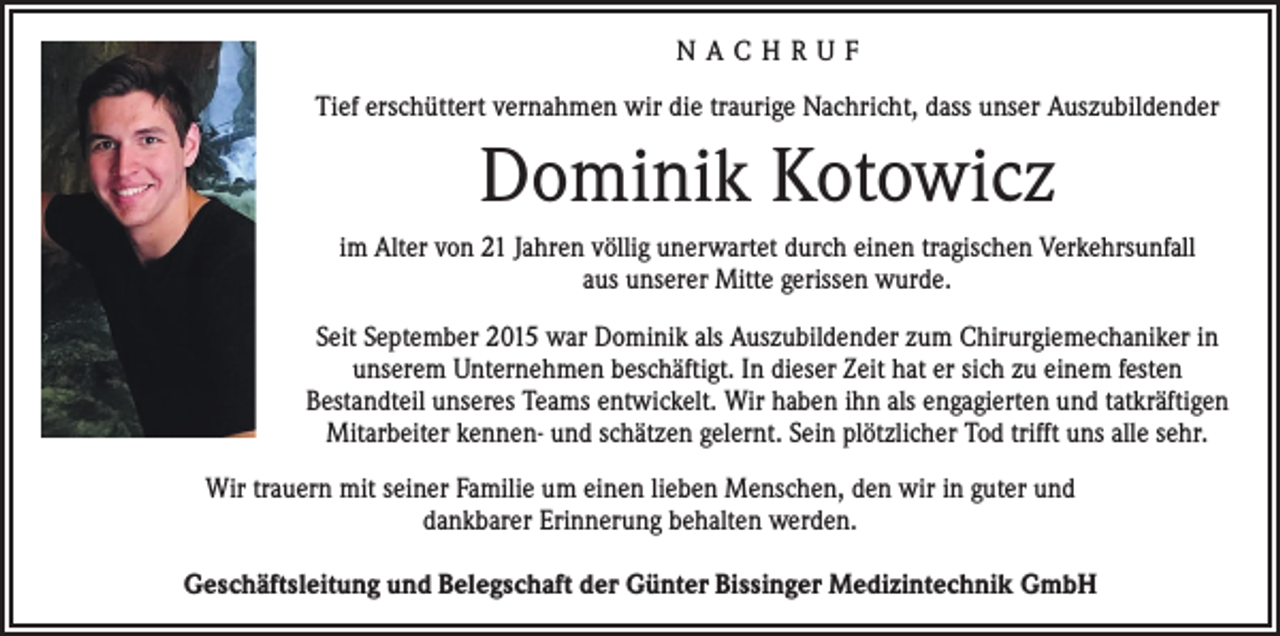 <p>NACHRUF<br />Tief erschüttert vernahmen wir die traurige Nachricht, dass unser Auszubildender</p><p>Dominik Kotowicz<br />im Alter von 21 Jahren völlig unerwartet durch einen tragischen Verkehrs­unfall<br />aus unserer Mitte gerissen wurde.<br />Seit September 2015 war Dominik als Auszubildender zum Chirurgiemechaniker in<br />unserem Unternehmen beschäftigt. In dieser Zeit hat er sich zu einem festen<br />­Bestandteil unseres Teams entwickelt. Wir haben ihn als ­engagierten und tat­kräftigen<br />Mitarbeiter kennen- und schätzen gelernt. Sein plötzlicher Tod trifft uns alle sehr.<br />Wir trauern mit seiner Familie um einen lieben Menschen, den wir in guter und<br />dankbarer Erinnerung ­behalten werden.<br />Geschäftsleitung und Belegschaft der Günter Bissinger Medizintechnik GmbH</p>