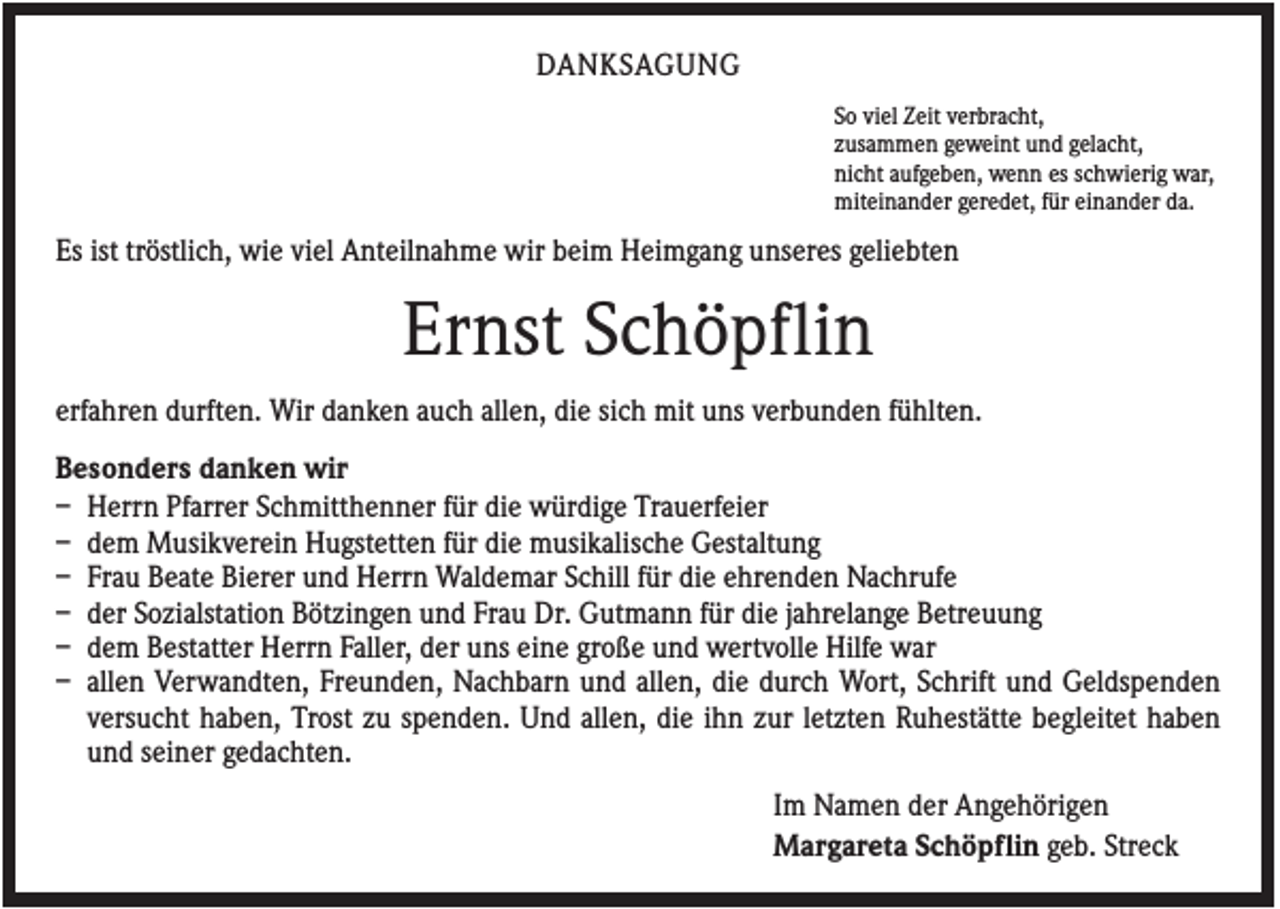 <p>DANKSAGUNG<br />So viel Zeit verbracht,<br />zusammen geweint und gelacht,<br />nicht aufgeben, wenn es schwierig war,<br />miteinander geredet, für einander da.</p><p>Es ist tröstlich, wie viel Anteilnahme wir beim Heimgang unseres geliebten</p><p>Ernst Schöpflin<br />erfahren durften. Wir danken auch allen, die sich mit uns verbunden fühlten.<br />Besonders danken wir<br />– Herrn Pfarrer Schmitthenner für die würdige Trauerfeier<br />– dem Musikverein Hugstetten für die musikalische Gestaltung<br />– Frau Beate Bierer und Herrn Waldemar Schill für die ehrenden Nachrufe<br />– der Sozialstation Bötzingen und Frau Dr. Gutmann für die jahrelange Betreuung<br />– dem Bestatter Herrn Faller, der uns eine große und wertvolle Hilfe war<br />– allen Verwandten, Freunden, Nachbarn und allen, die durch Wort, Schrift und Geldspenden<br />versucht haben, Trost zu spenden. Und allen, die ihn zur letzten Ruhestätte begleitet haben<br />und seiner gedachten.<br />Im Namen der Angehörigen<br />Margareta Schöpflin geb. Streck</p>