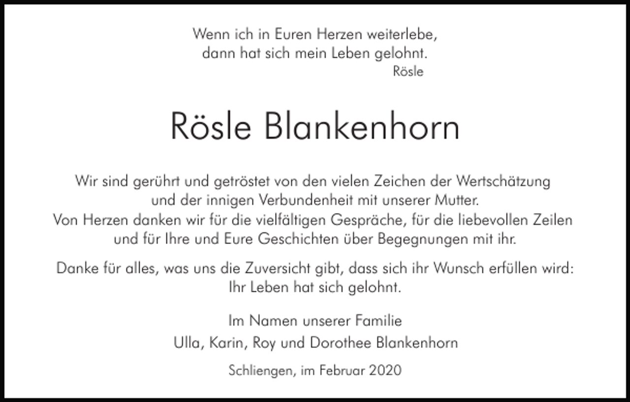 <p>Wenn ich in Euren Herzen weiterlebe,<br />dann hat sich mein Leben gelohnt.<br />Rösle</p><p>Rösle Blankenhorn<br />Wir sind gerührt und getröstet von den vielen Zeichen der Wertschätzung<br />und der innigen Verbundenheit mit unserer Mutter.<br />Von Herzen danken wir für die vielfältigen Gespräche, für die liebevollen Zeilen<br />und für Ihre und Eure Geschichten über Begegnungen mit ihr.<br />Danke für alles, was uns die Zuversicht gibt, dass sich ihr Wunsch erfüllen wird:<br />Ihr Leben hat sich gelohnt.<br />Im Namen unserer Familie<br />Ulla, Karin, Roy und Dorothee Blankenhorn<br />Schliengen, im Februar 2020</p>
