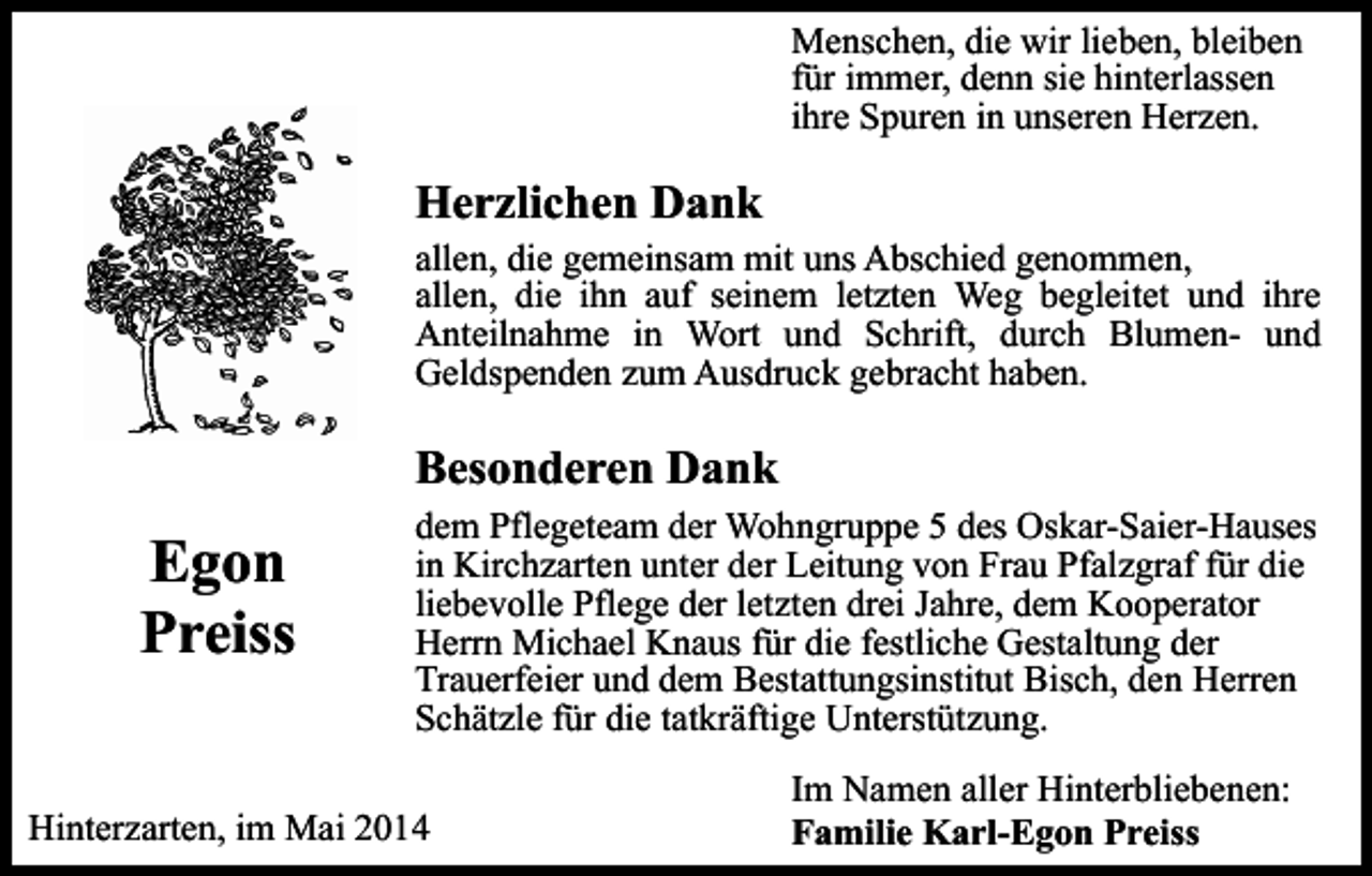 <p>Menschen, die wir lieben, bleiben<br />für immer, denn sie hinterlassen<br />ihre Spuren in unseren Herzen.</p><p>Herzlichen Dank</p><p>allen, die gemeinsam mit uns Abschied genommen,<br />allen, die ihn auf seinem letzten Weg begleitet und ihre<br />Anteilnahme in Wort und Schrift, durch Blumen- und<br />Geldspenden zum Ausdruck gebracht haben.</p><p>Besonderen Dank</p><p>Egon<br />Preiss</p><p>dem Pflegeteam der Wohngruppe 5 des Oskar-Saier-Hauses<br />in Kirchzarten unter der Leitung von Frau Pfalzgraf für die<br />liebevolle Pflege der letzten drei Jahre, dem Kooperator<br />Herrn Michael Knaus für die festliche Gestaltung der<br />Trauerfeier und dem Bestattungsinstitut Bisch, den Herren<br />Schätzle für die tatkräftige Unterstützung.</p><p>Hinterzarten, im Mai 2014</p><p>Im Namen aller Hinterbliebenen:<br />Familie Karl-Egon Preiss</p>