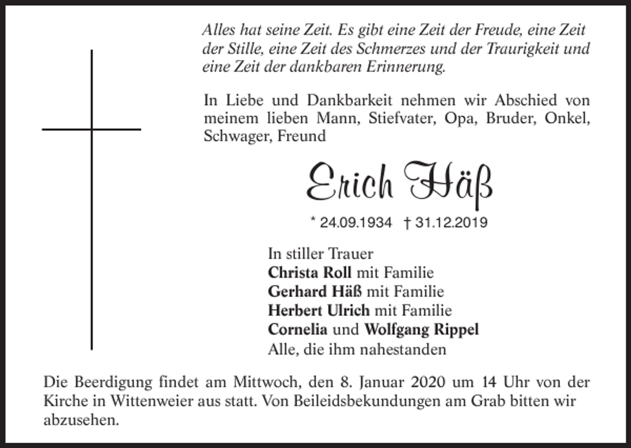 <p>Alles hat seine Zeit. Es gibt eine Zeit der Freude, eine Zeit<br />der Stille, eine Zeit des Schmerzes und der Traurigkeit und<br />eine Zeit der dankbaren Erinnerung.<br />In Liebe und Dankbarkeit nehmen wir Abschied von<br />meinem lieben Mann, Stiefvater, Opa, Bruder, Onkel,<br />Schwager, Freund</p><p>Erich Häß<br />* 24.09.1934 † 31.12.2019</p><p>In stiller Trauer<br />Christa Roll mit Familie<br />Gerhard Häß mit Familie<br />Herbert Ulrich mit Familie<br />Cornelia und Wolfgang Rippel<br />Alle, die ihm nahestanden<br />Die Beerdigung findet am Mittwoch, den 8. Januar 2020 um 14 Uhr von der<br />Kirche in Wittenweier aus statt. Von Beileidsbekundungen am Grab bitten wir<br />abzusehen.</p>