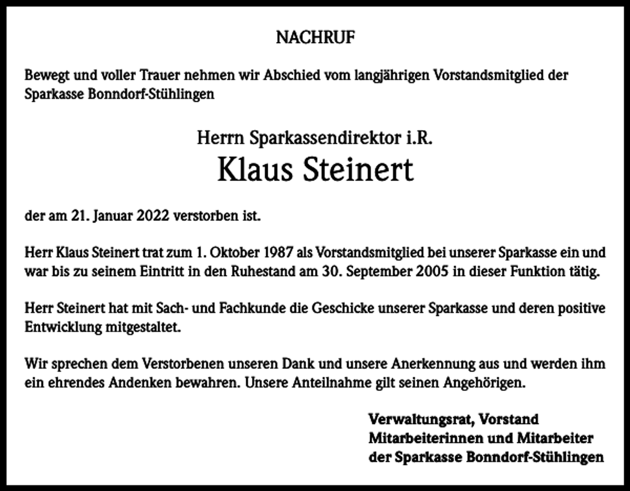 <p>NACHRUF<br />Bewegt und voller Trauer nehmen wir Abschied vom langjährigen Vorstandsmitglied der<br />Sparkasse Bonndorf-Stühlingen</p><p>Herrn Sparkassendirektor i.R.</p><p>Klaus Steinert</p><p>der am 21. Januar 2022 verstorben ist.<br />Herr Klaus Steinert trat zum 1. Oktober 1987 als Vorstandsmitglied bei unserer Sparkasse ein und<br />war bis zu seinem Eintritt in den Ruhestand am 30. September 2005 in dieser Funktion tätig.<br />Herr Steinert hat mit Sach- und Fachkunde die Geschicke unserer Sparkasse und deren positive<br />Entwicklung mitgestaltet.<br />Wir sprechen dem Verstorbenen unseren Dank und unsere Anerkennung aus und werden ihm<br />ein ehrendes Andenken bewahren. Unsere Anteilnahme gilt seinen Angehörigen.<br />Verwaltungsrat, Vorstand<br />Mitarbeiterinnen und Mitarbeiter<br />der Sparkasse Bonndorf-Stühlingen</p>