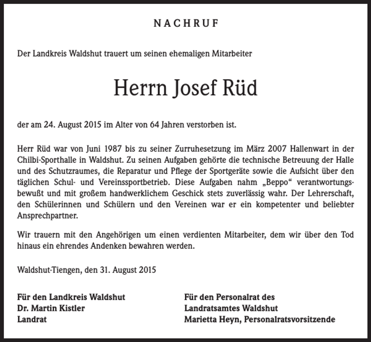 <p>NACHRUF<br />Der Landkreis Waldshut trauert um seinen ehemaligen Mitarbeiter</p><p>Herrn Josef Rüd<br />der am 24. August 2015 im Alter von 64 Jahren verstorben ist.<br />Herr Rüd war von Juni 1987 bis zu seiner Zurruhesetzung im März 2007 Hallenwart in der<br />Chilbi-Sporthalle in Waldshut. Zu seinen Aufgaben gehörte die technische Betreuung der Halle<br />und des Schutzraumes, die Reparatur und Pflege der Sportgeräte sowie die Aufsicht über den<br />täglichen Schul- und Vereinssportbetrieb. Diese Aufgaben nahm „Beppo“ verantwortungsbewußt und mit großem handwerklichem Geschick stets zuverlässig wahr. Der Lehrerschaft,<br />den Schülerinnen und Schülern und den Vereinen war er ein kompetenter und beliebter<br />Ansprechpartner.<br />Wir trauern mit den Angehörigen um einen verdienten Mitarbeiter, dem wir über den Tod<br />hinaus ein ehrendes Andenken bewahren werden.<br />Waldshut-Tiengen, den 31. August 2015<br />Für den Landkreis Waldshut<br />Dr. Martin Kistler<br />Landrat</p><p>Für den Personalrat des<br />Landratsamtes Waldshut<br />Marietta Heyn, Personalratsvorsitzende</p>