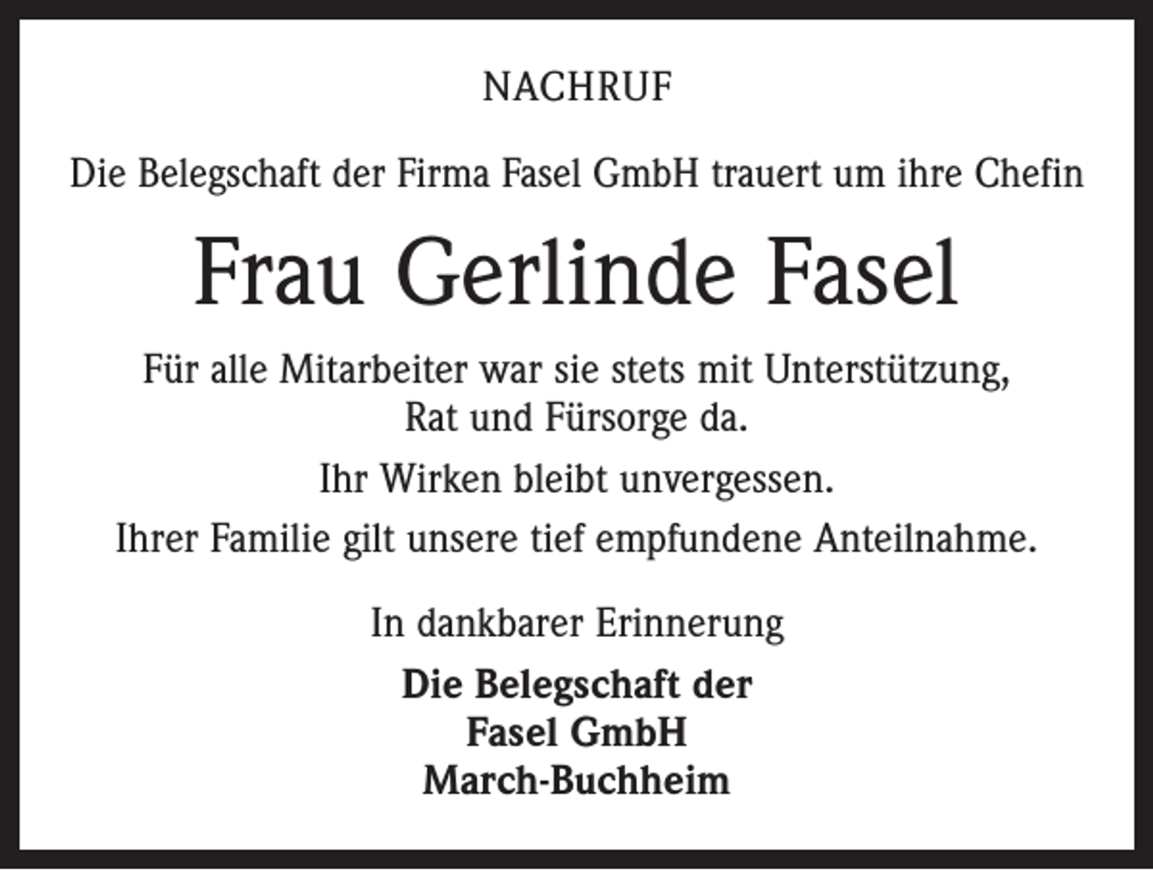<p>Nachruf<br />Die Belegschaft der Firma Fasel GmbH trauert um ihre Chefin</p><p>Frau Gerlinde Fasel<br />Für alle Mitarbeiter war sie stets mit Unterstützung,<br />Rat und Fürsorge da.<br />Ihr Wirken bleibt unvergessen.<br />Ihrer Familie gilt unsere tief empfundene Anteilnahme.<br />In dankbarer Erinnerung<br />Die Belegschaft der<br />Fasel GmbH<br />March-Buchheim</p>
