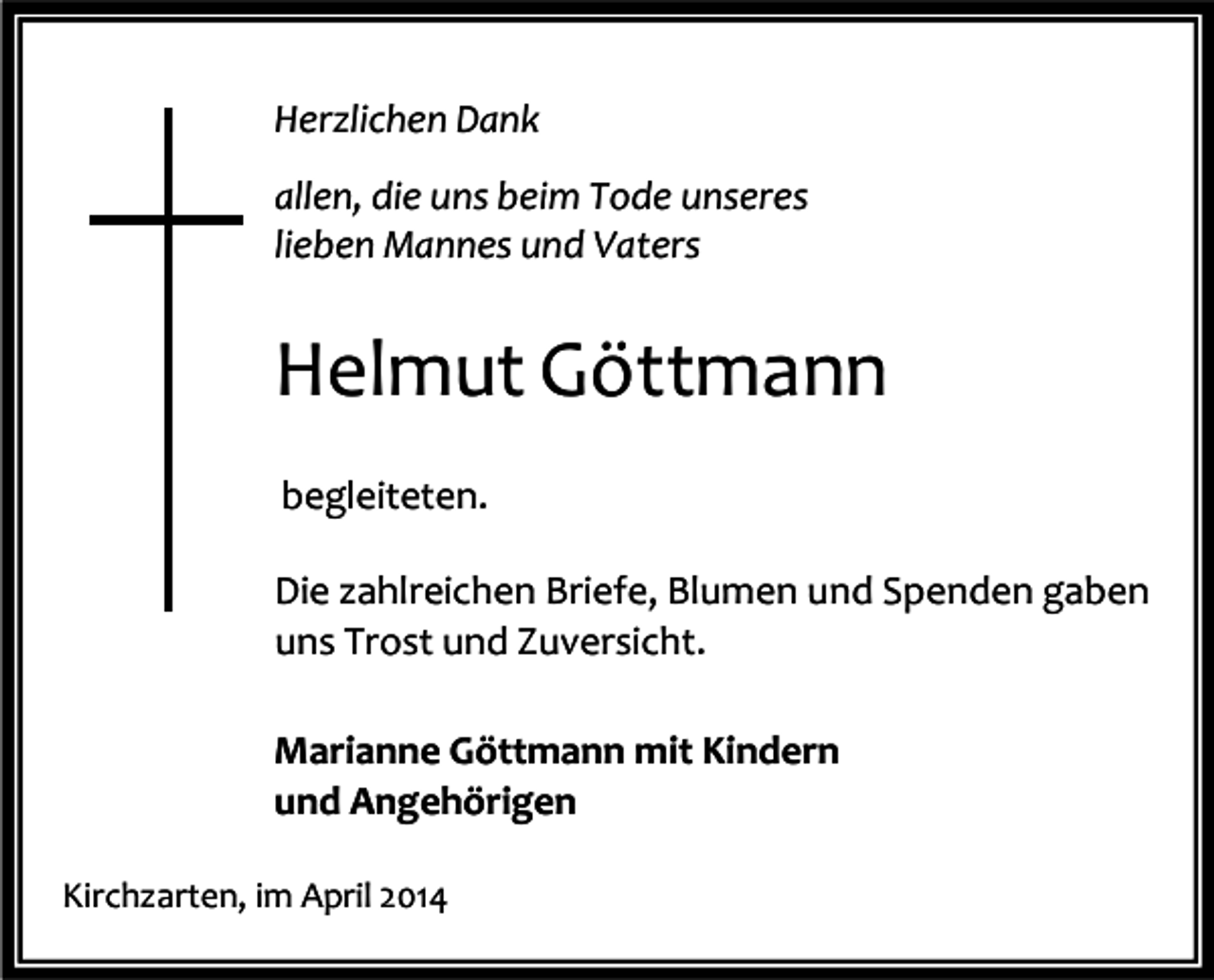<p>Herzlichen Dank<br />allen, die uns beim Tode unseres<br />lieben Mannes und Vaters</p><p>Helmut Göttmann<br />begleiteten.<br />Die zahlreichen Briefe, Blumen und Spenden gaben<br />uns Trost und Zuversicht.<br />Marianne Göttmann mit Kindern<br />und Angehörigen<br />Kirchzarten, im April 2014</p>