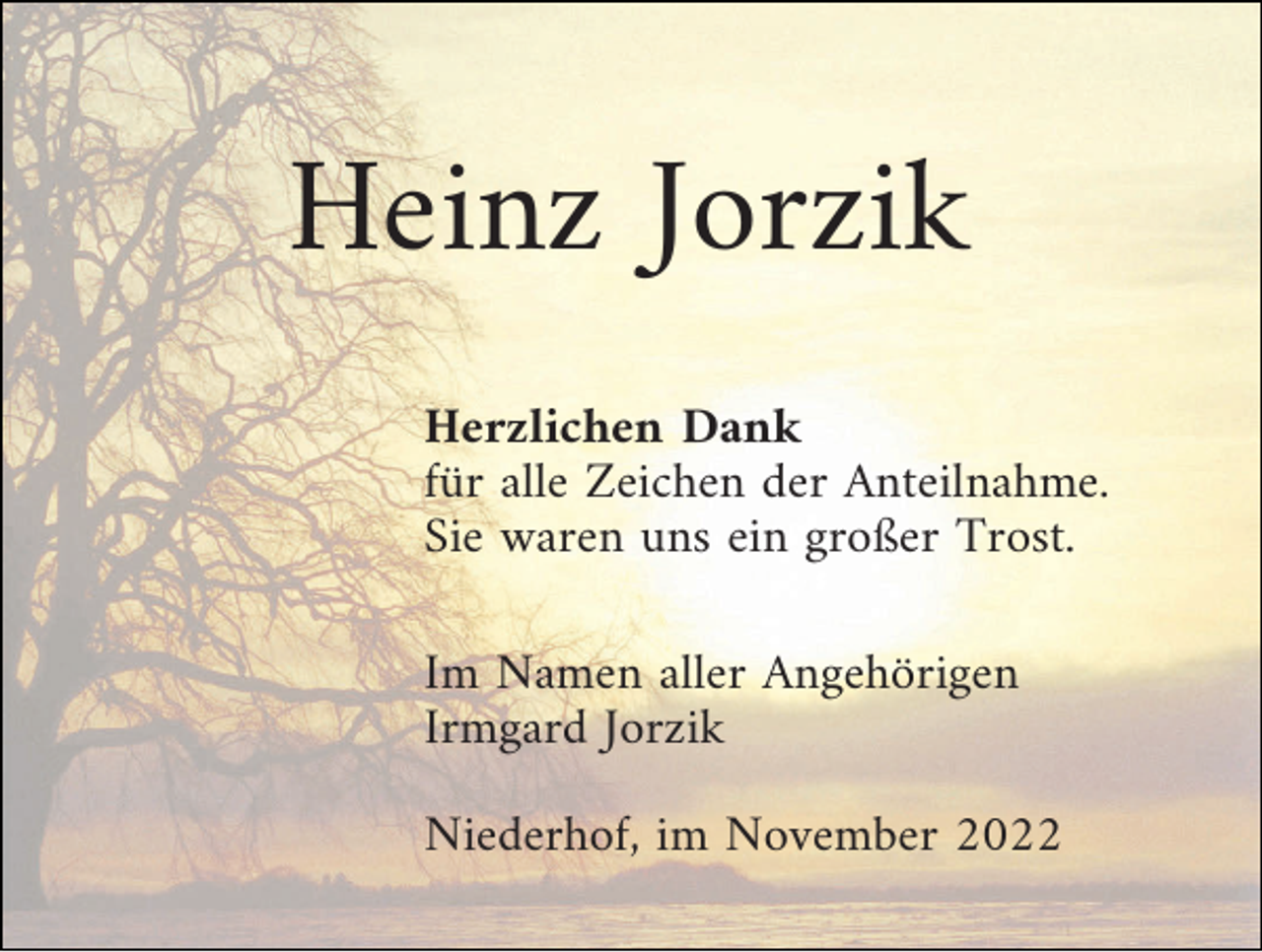 <p>Heinz Jorzik<br />Herzlichen Dank<br />für alle Zeichen der Anteilnahme.<br />Sie waren uns ein großer Trost.<br />Im Namen aller Angehörigen<br />Irmgard Jorzik<br />Niederhof, im November 2022</p>