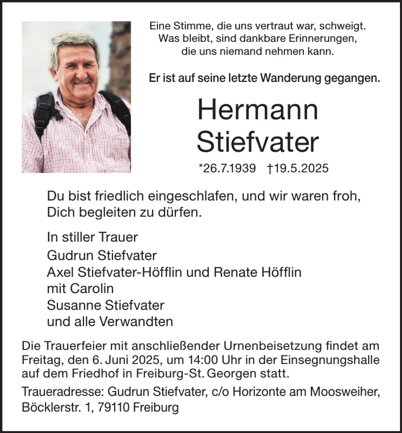 <p>Eine Stimme, die uns vertraut war, schweigt.<br />Was bleibt, sind dankbare Erinnerungen,<br />die uns niemand nehmen kann.</p><p>Er ist auf seine letzte Wanderung gegangen.</p><p>Hermann<br />Stiefvater<br />*26.7.1939 †19.5.2025</p><p>Du bist friedlich eingeschlafen, und wir waren froh,<br />Dich begleiten zu dürfen.<br />In stiller Trauer<br />Gudrun Stiefvater<br />Axel Stiefvater-Höfflin und Renate Höfflin<br />mit Carolin<br />Susanne Stiefvater<br />und alle Verwandten<br />Die Trauerfeier mit anschließender Urnenbeisetzung findet am<br />Freitag, den 6. Juni 2025, um 14:00 Uhr in der Einsegnungshalle<br />auf dem Friedhof in Freiburg-St. Georgen statt.</p><p>Traueradresse: Gudrun Stiefvater, c/o Horizonte am Moosweiher,<br />Böcklerstr. 1, 79110 Freiburg</p>