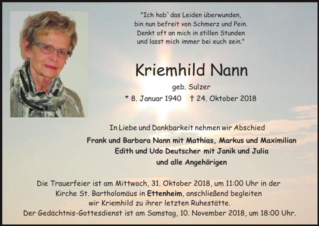 <p>"Ich hab`das Leiden überwunden,<br />bin nun befreit von Schmerz und Pein.<br />Denkt oft an mich in stillen Stunden<br />und lasst mich immer bei euch sein."</p><p>Kriemhild Nann<br />geb. Sulzer<br />* 8. Januar 1940</p><p>† 24. Oktober 2018</p><p>In Liebe und Dankbarkeit nehmen wir Abschied<br />Frank und Barbara Nann mit Mathias, Markus und Maximilian<br />Edith und Udo Deutscher mit Janik und Julia<br />und alle Angehörigen<br />Die Trauerfeier ist am Mittwoch, 31. Oktober 2018, um 11:00 Uhr in der<br />Kirche St. Bartholomäus in Ettenheim, anschließend begleiten<br />wir Kriemhild zu ihrer letzten Ruhestätte.<br />Der Gedächtnis-Gottesdienst ist am Samstag, 10. November 2018, um 18:00 Uhr.</p>