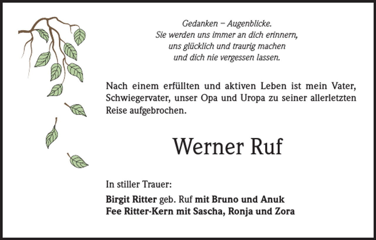 <p>Gedanken – Augenblicke.<br />Sie werden uns immer an dich erinnern,<br />uns glücklich und traurig machen<br />und dich nie vergessen lassen.</p><p>Nach einem erfüllten und aktiven Leben ist mein Vater,<br />Schwiegervater, unser Opa und Uropa zu seiner allerletzten<br />Reise aufgebrochen.</p><p>Werner Ruf<br />In stiller Trauer:<br />Birgit Ritter geb. Ruf mit Bruno und Anuk<br />Fee Ritter-Kern mit Sascha, Ronja und Zora</p>
