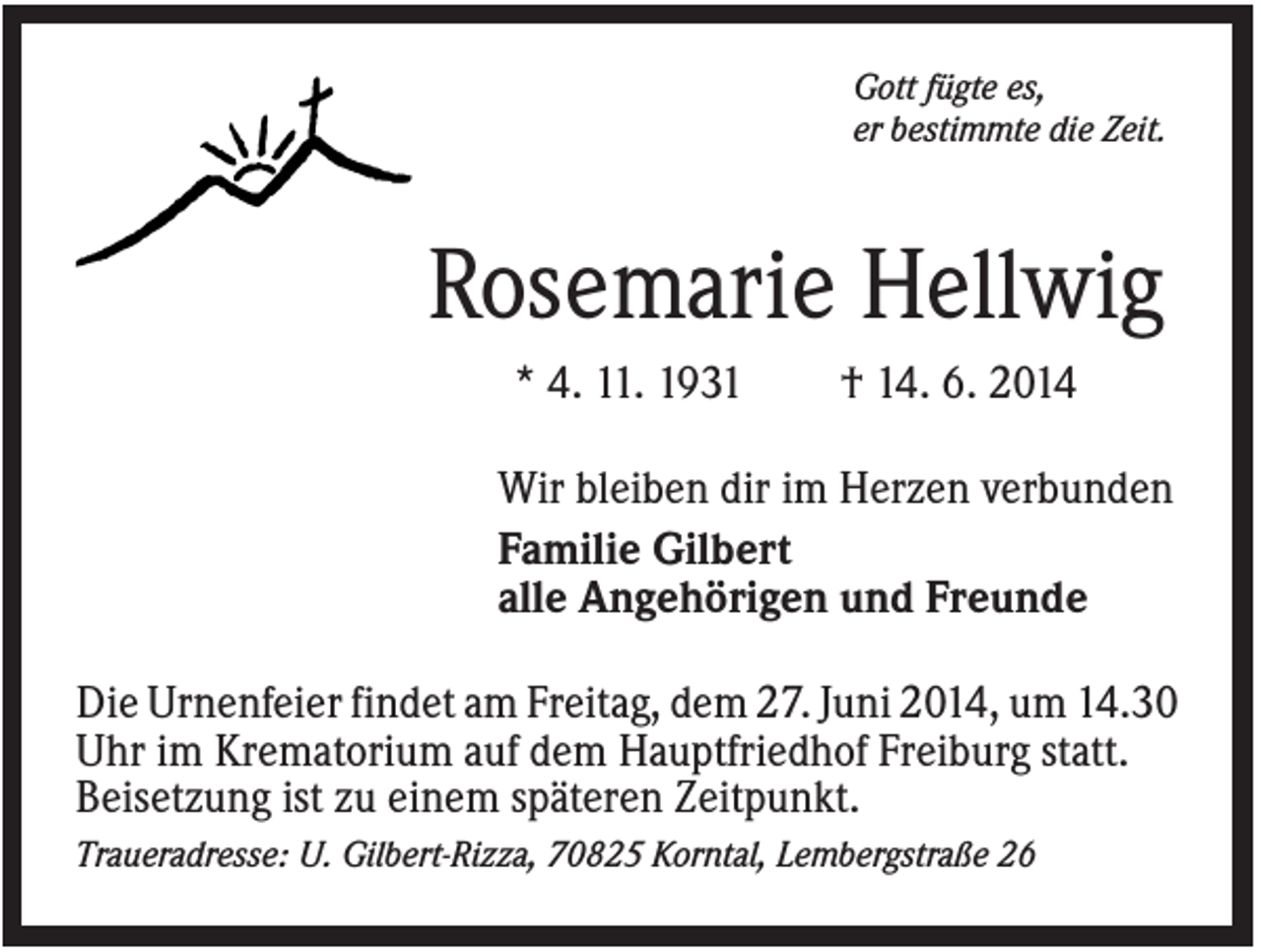<p>Gott fügte es,<br />er bestimmte die Zeit.</p><p>Rosemarie Hellwig<br />* 4. 11. 1931</p><p>† 14. 6. 2014</p><p>Wir bleiben dir im Herzen verbunden<br />Familie Gilbert<br />alle Angehörigen und Freunde<br />Die Urnenfeier findet am Freitag, dem 27. Juni 2014, um 14.30<br />Uhr im Krematorium auf dem Hauptfriedhof Freiburg statt.<br />Beisetzung ist zu einem späteren Zeitpunkt.<br />Traueradresse: U. Gilbert-Rizza, 70825 Korntal, Lembergstraße 26</p>