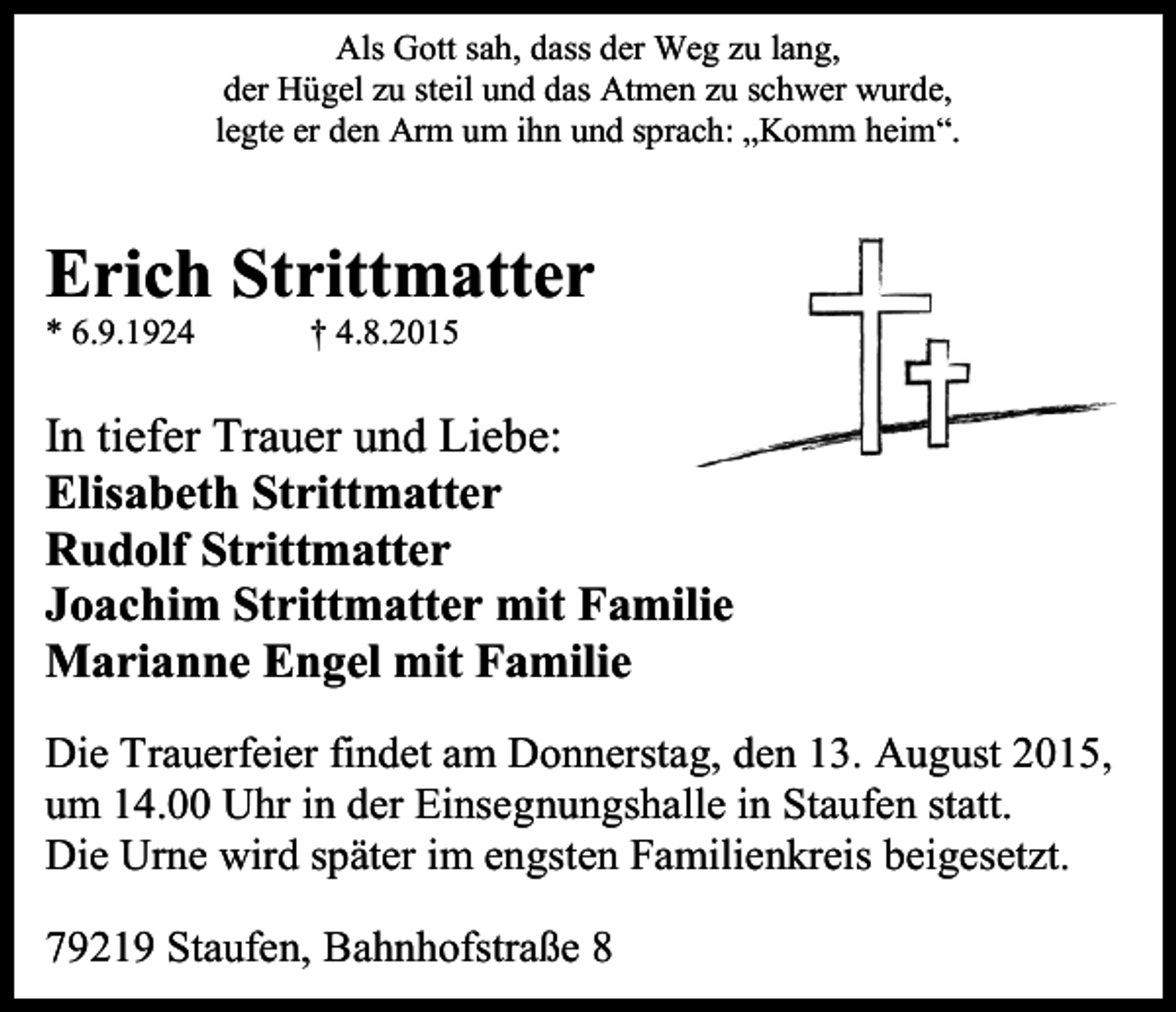 <p>Als Gott sah, dass der Weg zu lang,<br />der Hügel zu steil und das Atmen zu schwer wurde,<br />legte er den Arm um ihn und sprach: „Komm heim“.</p><p>Erich Strittmatter<br />* 6.9.1924</p><p>† 4.8.2015</p><p>In tiefer Trauer und Liebe:<br />Elisabeth Strittmatter<br />Rudolf Strittmatter<br />Joachim Strittmatter mit Familie<br />Marianne Engel mit Familie<br />Die Trauerfeier findet am Donnerstag, den 13. August 2015,<br />um 14.00 Uhr in der Einsegnungshalle in Staufen statt.<br />Die Urne wird später im engsten Familienkreis beigesetzt.<br />79219 Staufen, Bahnhofstraße 8</p>