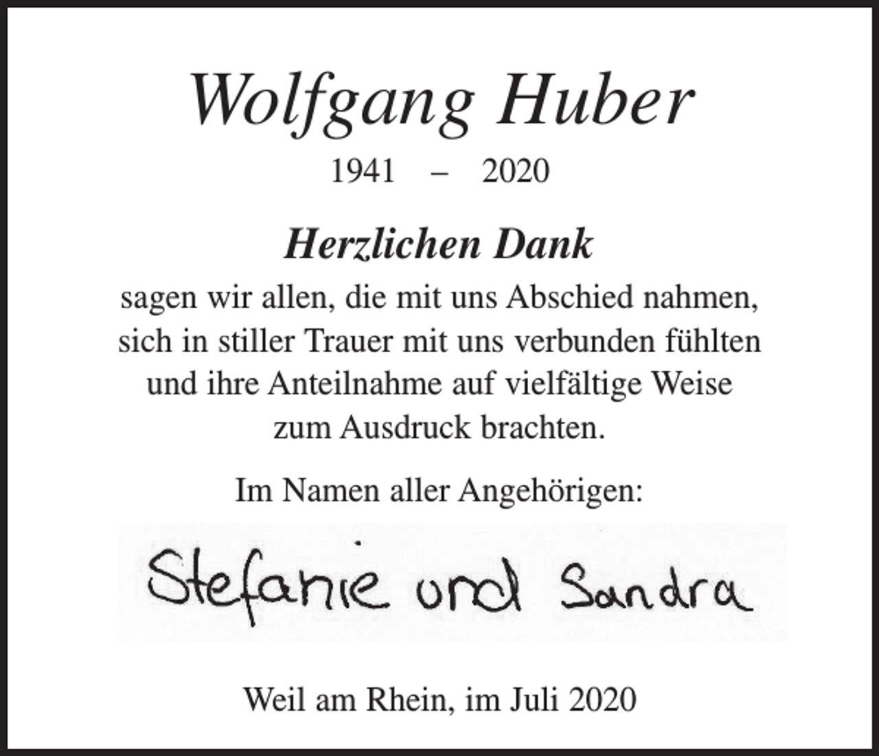<p>Wolfgang Huber<br />1941 – 2020</p><p>Herzlichen Dank<br />sagen wir allen, die mit uns Abschied nahmen,<br />sich in stiller Trauer mit uns verbunden fühlten<br />und ihre Anteilnahme auf vielfältige Weise<br />zum Ausdruck brachten.<br />Im Namen aller Angehörigen:</p><p>Weil am Rhein, im Juli 2020</p>