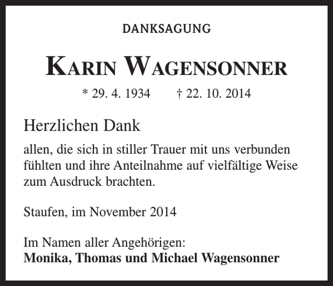 <p>DANKSAGUNG</p><p>Karin Wagensonner<br />* 29. 4. 1934 † 22. 10. 2014</p><p>Herzlichen Dank<br />allen, die sich in stiller Trauer mit uns verbunden<br />fühlten und ihre Anteilnahme auf vielfältige Weise<br />zum Ausdruck brachten.<br />Staufen, im November 2014<br />Im Namen aller Angehörigen:<br />Monika, Thomas und Michael Wagensonner</p>