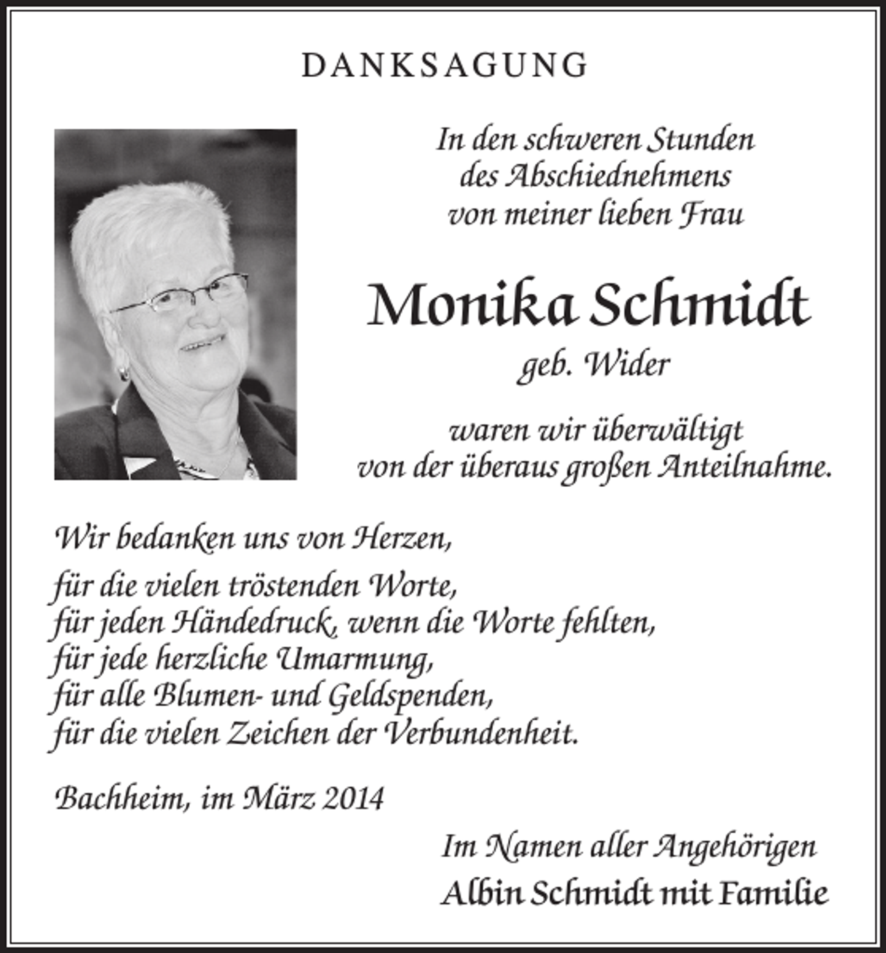 <p>DA N K S AG U N G<br />In den schweren Stunden<br />des Abschiednehmens<br />von meiner lieben Frau</p><p>Monika Schmidt<br />geb. Wider<br />waren wir überwältigt<br />von der überaus großen Anteilnahme.<br />Wir bedanken uns von Herzen,<br />für die vielen tröstenden Worte,<br />für jeden Händedruck, wenn die Worte fehlten,<br />für jede herzliche Umarmung,<br />für alle Blumen- und Geldspenden,<br />für die vielen Zeichen der Verbundenheit.<br />Bachheim, im März 2014<br />Im Namen aller Angehörigen<br />Albin Schmidt mit Familie</p>