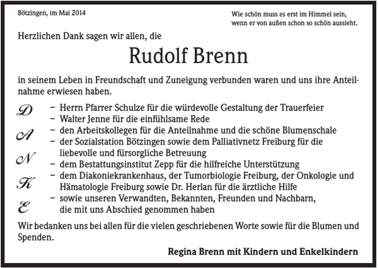 <p>Bötzingen, im Mai 2014</p><p>Wie schön muss es erst im Himmel sein,<br />wenn er von außen schon so schön aussieht.</p><p>Herzlichen Dank sagen wir allen, die</p><p>Rudolf Brenn<br />in seinem Leben in Freundschaft und Zuneigung verbunden waren und uns ihre Anteilnahme erwiesen haben.</p><p>D<br />A<br />N<br />K<br />E</p><p>–<br />–<br />–<br />–</p><p>Herrn Pfarrer Schulze für die würdevolle Gestaltung der Trauerfeier<br />Walter Jenne für die einfühlsame Rede<br />den Arbeitskollegen für die Anteilnahme und die schöne Blumenschale<br />der Sozialstation Bötzingen sowie dem Palliativnetz Freiburg für die<br />liebevolle und fürsorgliche Betreuung<br />– dem Bestattungsinstitut Zepp für die hilfreiche Unterstützung<br />– dem Diakoniekrankenhaus, der Tumorbiologie Freiburg, der Onkologie und<br />Hämatologie Freiburg sowie Dr. Herlan für die ärztliche Hilfe<br />– sowie unseren Verwandten, Bekannten, Freunden und Nachbarn,<br />die mit uns Abschied genommen haben</p><p>Wir bedanken uns bei allen für die vielen geschriebenen Worte sowie für die Blumen und<br />Spenden.<br />Regina Brenn mit Kindern und Enkelkindern</p>