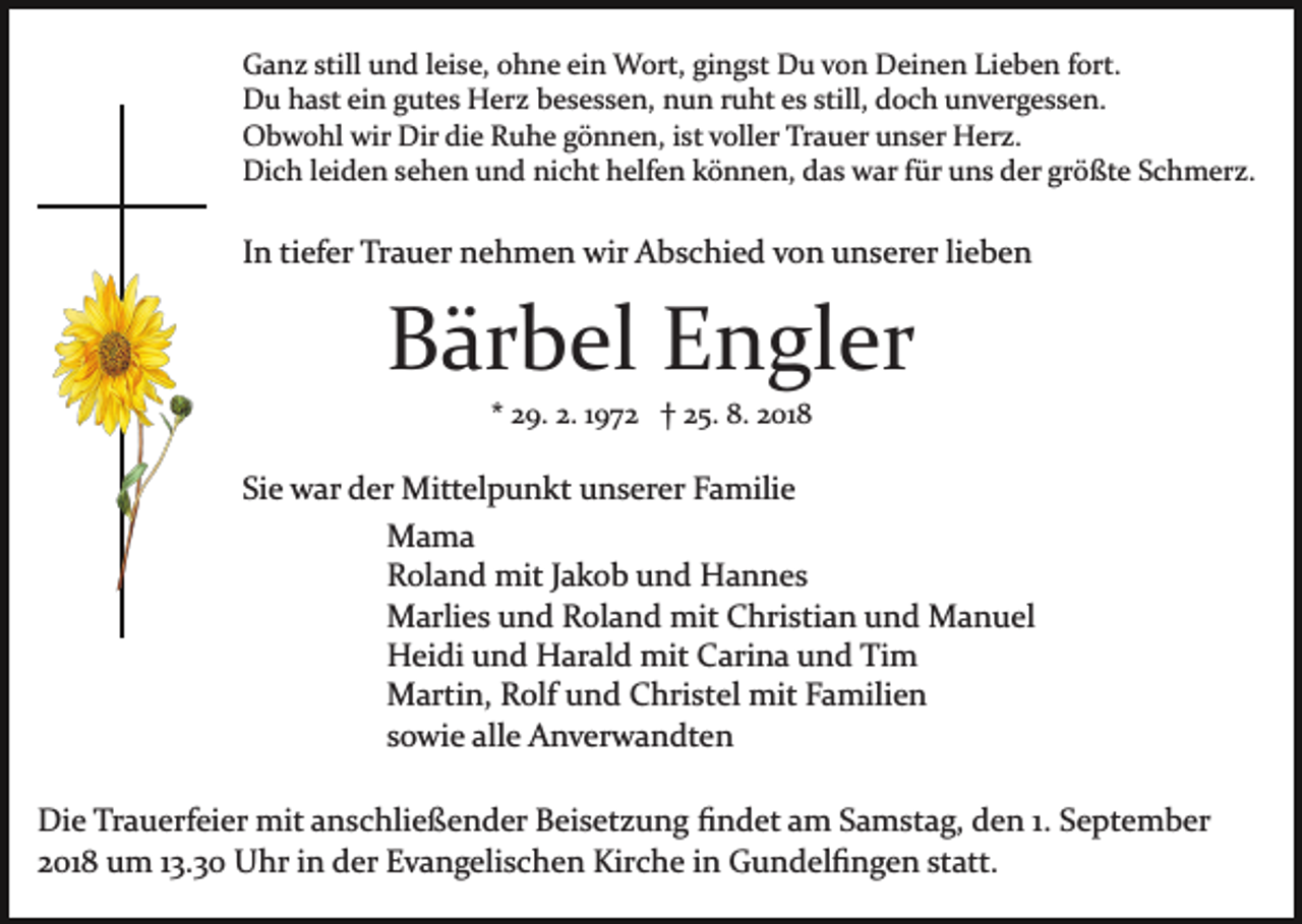 <p>Ganz still und leise, ohne ein Wort, gingst Du von Deinen Lieben fort.<br />Du hast ein gutes Herz besessen, nun ruht es still, doch unvergessen.<br />Obwohl wir Dir die Ruhe gönnen, ist voller Trauer unser Herz.<br />Dich leiden sehen und nicht helfen können, das war für uns der größte Schmerz.</p><p>In tiefer Trauer nehmen wir Abschied von unserer lieben</p><p>Bärbel Engler<br />* 29. 2. 1972 † 25. 8. 2018</p><p>Sie war der Mittelpunkt unserer Familie<br />Mama<br />Roland mit Jakob und Hannes<br />Marlies und Roland mit Christian und Manuel<br />Heidi und Harald mit Carina und Tim<br />Martin, Rolf und Christel mit Familien<br />sowie alle Anverwandten<br />Die Trauerfeier mit anschließender Beisetzung ﬁndet am Samstag, den 1. September<br />2018 um 13.30 Uhr in der Evangelischen Kirche in Gundelﬁngen statt.</p>