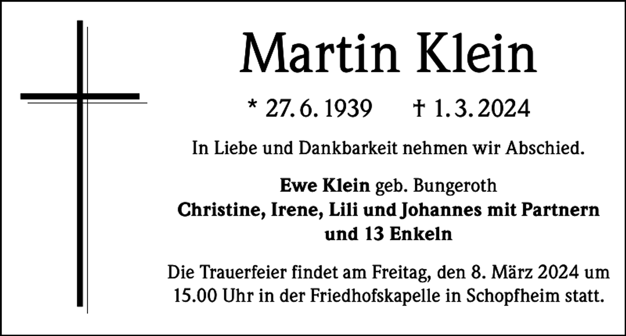 <p>Martin Klein<br />* 27. 6. 1939</p><p>† 1. 3. 2024</p><p>In Liebe und Dankbarkeit nehmen wir Abschied.<br />Ewe Klein geb. Bungeroth<br />Christine, Irene, Lili und Johannes mit Partnern<br />und 13 Enkeln<br />Die Trauerfeier findet am Freitag, den 8. März 2024 um<br />15.00 Uhr in der Friedhofskapelle in Schopfheim statt.</p>
