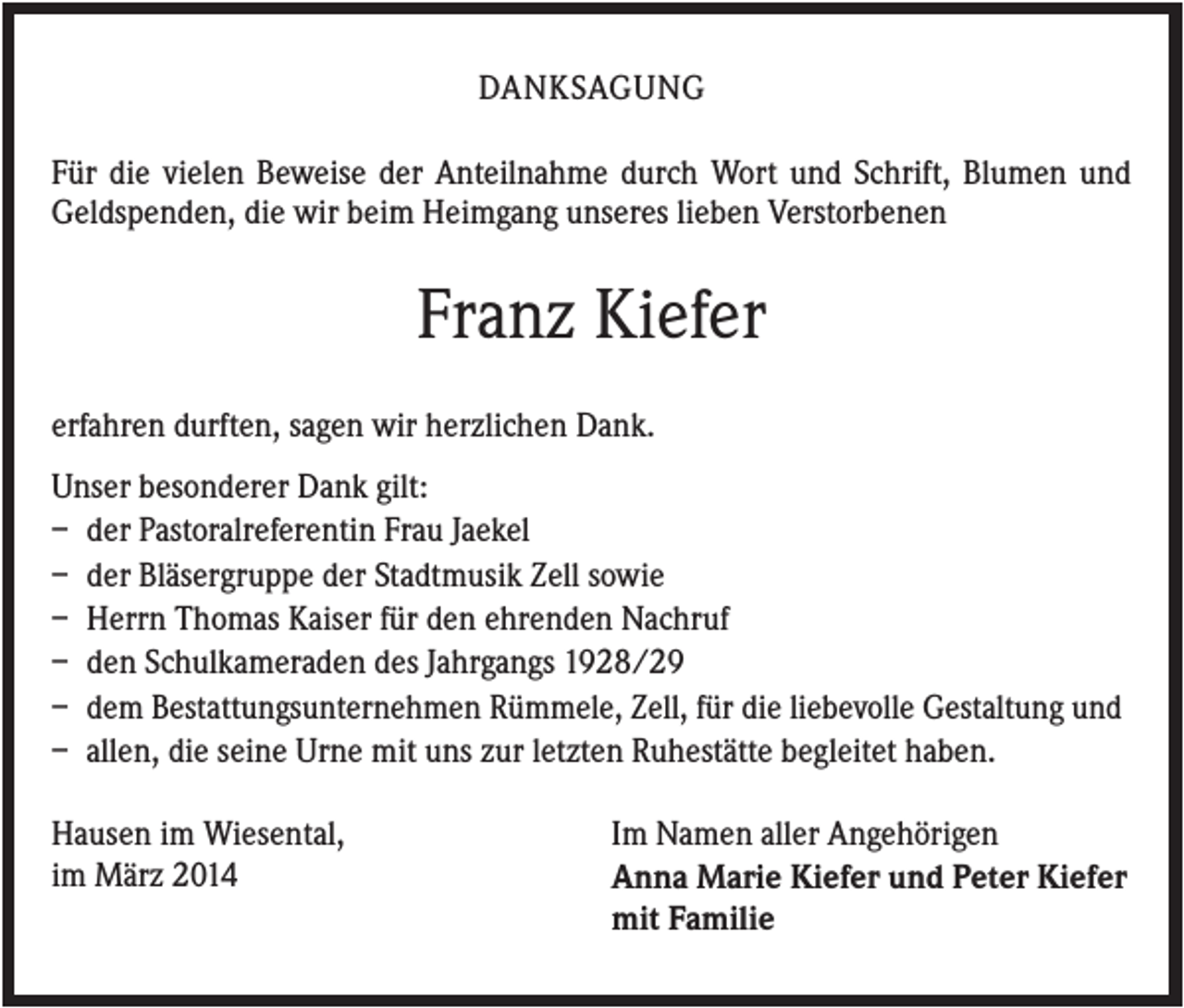 <p>DANKSAGUNG<br />Für die vielen Beweise der Anteilnahme durch Wort und Schrift, Blumen und<br />Geldspenden, die wir beim Heimgang unseres lieben Verstorbenen</p><p>Franz Kiefer<br />erfahren durften, sagen wir herzlichen Dank.<br />Unser besonderer Dank gilt:<br />– der Pastoralreferentin Frau Jaekel<br />– der Bläsergruppe der Stadtmusik Zell sowie<br />– Herrn Thomas Kaiser für den ehrenden Nachruf<br />– den Schulkameraden des Jahrgangs 1928/29<br />– dem Bestattungsunternehmen Rümmele, Zell, für die liebevolle Gestaltung und<br />– allen, die seine Urne mit uns zur letzten Ruhestätte begleitet haben.<br />Hausen im Wiesental,<br />im März 2014</p><p>Im Namen aller Angehörigen<br />Anna Marie Kiefer und Peter Kiefer<br />mit Familie</p>